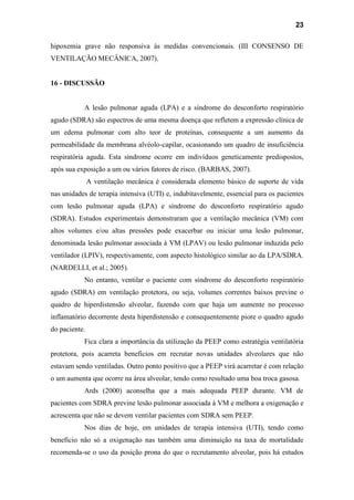 23
hipoxemia grave não responsiva às medidas convencionais. (III CONSENSO DE
VENTILAÇÃO MECÂNICA, 2007).
16 - DISCUSSÃO
A lesão pulmonar aguda (LPA) e a síndrome do desconforto respiratório
agudo (SDRA) são espectros de uma mesma doença que refletem a expressão clínica de
um edema pulmonar com alto teor de proteínas, consequente a um aumento da
permeabilidade da membrana alvéolo-capilar, ocasionando um quadro de insuficiência
respiratória aguda. Esta síndrome ocorre em indivíduos geneticamente predispostos,
após sua exposição a um ou vários fatores de risco. (BARBAS, 2007).
A ventilação mecânica é considerada elemento básico de suporte de vida
nas unidades de terapia intensiva (UTI) e, indubitavelmente, essencial para os pacientes
com lesão pulmonar aguda (LPA) e síndrome do desconforto respiratório agudo
(SDRA). Estudos experimentais demonstraram que a ventilação mecânica (VM) com
altos volumes e/ou altas pressões pode exacerbar ou iniciar uma lesão pulmonar,
denominada lesão pulmonar associada à VM (LPAV) ou lesão pulmonar induzida pelo
ventilador (LPIV), respectivamente, com aspecto histológico similar ao da LPA/SDRA.
(NARDELLI, et al.; 2005).
No entanto, ventilar o paciente com síndrome do desconforto respiratório
agudo (SDRA) em ventilação protetora, ou seja, volumes correntes baixos previne o
quadro de hiperdistensão alveolar, fazendo com que haja um aumente no processo
inflamatório decorrente desta hiperdistensão e consequentemente piore o quadro agudo
do paciente.
Fica clara a importância da utilização da PEEP como estratégia ventilatória
protetora, pois acarreta benefícios em recrutar novas unidades alveolares que não
estavam sendo ventiladas. Outro ponto positivo que a PEEP virá acarretar é com relação
o um aumenta que ocorre na área alveolar, tendo como resultado uma boa troca gasosa.
Ards (2000) aconselha que a mais adequada PEEP durante. VM de
pacientes com SDRA previne lesão pulmonar associada à VM e melhora a oxigenação e
acrescenta que não se devem ventilar pacientes com SDRA sem PEEP.
Nos dias de hoje, em unidades de terapia intensiva (UTI), tendo como
beneficio não só a oxigenação nas também uma diminuição na taxa de mortalidade
recomenda-se o uso da posição prona do que o recrutamento alveolar, pois há estudos
 