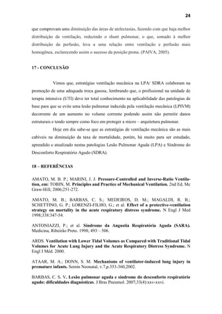 24
que comprovam uma diminuição das áreas de atelectasias, fazendo com que haja melhor
distribuição da ventilação, reduzindo o shunt pulmonar, o que, somado à melhor
distribuição da perfusão, leva a uma relação entre ventilação e perfusão mais
homogênea, esclarecendo assim o sucesso da posição prona. (PAIVA, 2005).
17 - CONCLUSÃO
Vimos que, estratégias ventilação mecânica na LPA/ SDRA colaboram na
promoção de uma adequada troca gasosa, lembrando que, o profissional na unidade de
terapia intensiva (UTI) deve ter total conhecimento na aplicabilidade das patologias de
base para que se evite uma lesão pulmonar induzida pela ventilação mecânica (LPIVM)
decorrente de um aumento no volume corrente podendo assim não permitir danos
estruturais e tendo sempre como foco em proteger a micro – arquitetura pulmonar.
Hoje em dia sabe-se que as estratégias de ventilação mecânica são as mais
cabíveis na diminuição da taxa de mortalidade, porém, há muito para ser estudado,
aprendido e atualizado nestas patologias Lesão Pulmonar Aguda (LPA) e Síndrome do
Desconforto Respiratório Agudo (SDRA).
18 – REFERÊNCIAS
AMATO, M. B. P.; MARINI, J. J. Pressure-Controlled and Inverse-Ratio Ventila-
tion, em: TOBIN, M. Principles and Practice of Mechanical Ventilation. 2nd Ed, Mc
Graw-Hill; 2006;251-272.
AMATO, M. B.; BARBAS, C. S.; MEDEIROS, D. M.; MAGALDI, R. B.;
SCHETTINO, G. P.; LORENZI-FILHO, G.; et al. Effect of a protective-ventilation
strategy on mortality in the acute respiratory distress syndrome. N Engl J Med
1998;338:347-54.
ANTONIAZZI, P.; et al. Síndrome da Angustia Respiratória Aguda (SARA).
Medicina, Ribeirão Preto. 1998; 493 – 506.
ARDS. Ventilation with Lower Tidal Volumes as Compared with Traditional Tidal
Volumes for Acute Lung Injury and the Acute Respiratory Distress Syndrome. N
Engl J Méd. 2000.
ATAAR, M. A.; DONN, S. M. Mechanisms of ventilator-induced lung injury in
premature infants. Semin Neonatal, v.7,p.353-360,2002.
BARBAS, C. S. V. Lesão pulmonar aguda e síndrome do desconforto respiratório
agudo: dificuldades diagnósticas. J Bras Pneumol. 2007;33(4):xxv-xxvi.
 