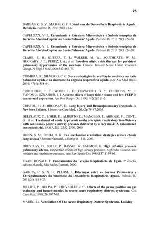 25
BARBAS, C. S. V.; MATOS, G. F. J. Síndrome do Desconforto Respiratório Agudo:
Definição. Pulmão RJ 2011;20(1):2-6.
CAPELOZZI, V. L. Entendendo a Estrutura Microscópica e Submicroscopica da
Barreira Alvéolo-Capilar na Lesão Pulmonar Aguda. Pulmão RJ 2011;20(1):24-30.
CAPELOZZI, V. L. Entendendo a Estrutura Microscópica e Submicroscópica da
Barreira Alvéolo-Capilar na Lesão Pulmonar Aguda. Pulmao RJ 2011;20(1):24-30.
CLARK, R. H.; KUESER, T. J.; WALKER, M. W.; SOUTHGATE, W. M.;
HUCKABY, J. L.; PEREZ, J. A.; et al. Low-dose nitric oxide therapy for persistent
pulmonary hypertension of the newborn. Clinical Inhaled Nitric Oxide Research
Group. N Engl J Med 2000;342:469-74.
COIMBRA, R.; SILVERIO, C. C. Novas estratégias de ventilação mecânica na lesão
pulmonar aguda e na síndrome da angustia respiratória aguda. Rev Ass Med Brasil
2001; 47(4): 358-64.
CORBRIDGE, T. C.; WOOD, L. D.; CRAWFORD, G. P.; CHUDOBA, M. J.;
YANOS, J.; SZNAJDER, J. I. Adverse effects of large tidal volume and low PEEP in
canine acid aspiration. Am Rev Respir Dis. 1990;142(2):311-5.
CRISTOU, H. J.; BRODSKY, D. Lung Injury and Broncopulmonary Dysplasia in
Newborn Infants. J Intensive Care Med, v.20,n2p.76-87,2005.
DELCLAUX, C.; L´HER, E.; ALBERTO, C.; MANCEBO, J.; ABROUG, F.; CONTI,
G.; et al. Treatment of acute hypoxemic nonhypercapnic respiratory insufficiency
with continuous positive airway pressure delivered by a face mask: A randomized
controlled trial. JAMA 284: 2352-2360, 2000.
DONN, S. M.; SINHA, S. K. Can mechanical ventilation strategies reduce chonic
lung disease? Semim Neonatal, v.8,n6,p441-448, 2003.
DREYFUSS, D.; SOLER, P.; BASSET, G.; SAUMON, G. High inflation pressure
pulmonary edema. Respective effects of high airway pressure, high tidal volume, and
positive end-expiratory pressure. Am Rev Respir Dis 1988;137:1159-64.
EGAN, DONALD F. Fundamentos da Terapia Respiratória de Egan. 7ª edição,
editora Manole, São Paulo, Barueri, 2000.
GARCIA, C. S. N. B.; PELOSI, P. Diferenças entre as Formas Pulmonares e
Extrapulmonares da Síndrome do Desconforto Respiratório Agudo. Pulmão RJ
2011;20(1):19-23.
JOLLIET, P.; BULPA, P.; CHEVROLET, J. C. Effects of the prone position on gas
exchange and hemodynamics in severe acure respiratory distress syndrome. Crit
Care Med 1998; 26:1977-85.
MARINI, J.J. Ventilation Of The Acute Respiratory Distress Syndrome. Looking
 