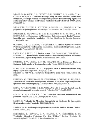 26
MEADE, M. O.; COOK, D. J.; GUYATT, G. H.; SLUTSKY, A. S.; ARABI, Y. M.;
COOPER, D. J.; et al. Ventilation strategy using low tidal volumes, recruitment
maneuvers, and high positive end-expiratory pressure for acute lung injury and
acute respiratory distress syndrome: a randomized controlled trial. JAMA. 2008;
299(6):637-45.
MESSEROLE, E.; PEINE, P.; WITTKOPP, S.; MARINI, J. J.; ALBERT, R. K. The
pragmatics of prone position. Am J Respir Crit Care Med. 2002;165(10):1359-63.
NARDELLI, L. M.; GARCIA, C. S. N. B.; PÁSSARO, C. P.; PATRICIA R. M.
ROCCO, P. R. M. Entendendo os Mecanismos Determinantes da Lesão Pulmonar
Induzida pela Ventilação Mecânica. Revista Brasileira de Terapia Intensiva,
19:4:469-474, 2007.
OLIVEIRA, L. R. C.; GARCIA, T. G.; PERES V. G. RBTI: Ajustes da Pressão
Positiva Expiratória Final Ideal na Síndrome do Desconforto Respiratório Agudo
na Posição Prona*. 20:1:37-42, 2008.
PAIVA, K. C. A; BEPPU, O. S. Posição prona. J Bras Pneumol. 2005; 31(4):332-40
PEREIRA, F. C. Protocolos de Recrutamento Alveolares em pacientes portadores
da Síndrome Angustia Respiratória. Ciências Saúde, 2005, Jamar.
PINHEIRO, B. V.; LISBOA, L. F. M.; HOLANDA, M. A. Fatores de Risco na
Síndrome do Desconforto Respiratório Agudo. Pulmão RJ 2011;20(1):13-18
PLATAKI, M; HUBMAYR, R. D. The physical basis of ventilator-induced lung
injury. Expert Rev Respir Med. 2010;4(3):373-85.
PRESTO, B.; RESTO, L. Fisioterapia Respiratória Uma Nova Visão. Editora BP,
2005.
PUTENSEN, C.; THEUERKAUF, N.; ZINSERLING, J.; WRIGGE, H.; PELOSI, P.
Meta-analysis: ventilation strategies and outcomes of the acute respiratory distress
syndrome and acute lung injury. Ann Intern Med. 2009; 151(8):566-76.
ROTTA, A. T.; KUNRATH, C. L. B.; WIRYAWAN, B. O manejo da síndrome do
desconforto respiratório agudo. Jornal de Pediatria - Vol.79, Supl.2, 2003.
ROTTA, A. T.; STEINHORN, D. M. Ventilação mecânica convencional em
pediatria. J Pediatr (Rio J), v.83,n2(Supl),p.S100-8,2007.
SADDY, F. Avaliação da Mecânica Respiratória na Síndrome do Desconforto
Respiratório Agudo. Pulmão RJ 2011;20(1):31-36.
SARMENTO, G. Fisioterapia Respiratória no Paciente Critico Rotinas Clinicas.
Editora Manole, 2007.
SEIBERLICH, E.; SANTANA, J. A.; CHAVES, R. A.; SEIBERLICH, R. C.;
Ventilação Mecanica Protetora, Por Que Utilizar? Revista Brasileira de
Anestesiologia 665 Vol. 61, Nº 5, Setembro-Outubro, 2011.
 