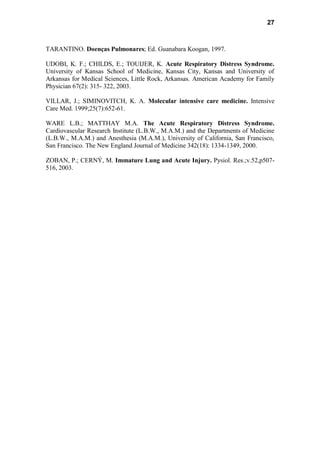 27
TARANTINO. Doenças Pulmonares; Ed. Guanabara Koogan, 1997.
UDOBI, K. F.; CHILDS, E.; TOUIJER, K. Acute Respiratory Distress Syndrome.
University of Kansas School of Medicine, Kansas City, Kansas and University of
Arkansas for Medical Sciences, Little Rock, Arkansas. American Academy for Family
Physician 67(2): 315- 322, 2003.
VILLAR, J.; SIMINOVITCH, K. A. Molecular intensive care medicine. Intensive
Care Med. 1999;25(7):652-61.
WARE L.B.; MATTHAY M.A. The Acute Respiratory Distress Syndrome.
Cardiovascular Research Institute (L.B.W., M.A.M.) and the Departments of Medicine
(L.B.W., M.A.M.) and Anesthesia (M.A.M.), University of California, San Francisco,
San Francisco. The New England Journal of Medicine 342(18): 1334-1349, 2000.
ZOBAN, P.; CERNÝ, M. Immature Lung and Acute Injury. Pysiol. Res.;v.52,p507-
516, 2003.
 