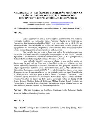 ANÁLISE DAS ESTRATÉGIAS DE VENTILAÇÃO MECÂNICA NA
LESÃO PULMONAR AGUDA E NA SÍNDROME DO
DESCONFORTO RESPIRATÓRIO AGUDO (LPA/SDRA)
Autora: Tammia Vitória Ono de Barros. - drtammia.fisioterapia@gmail.com
Orientador: Daniel Salgado Xavier – xavierdaniel@hotmail.com
Pós – Graduação em Fisioterapia Intensiva – Sociedade Brasileira de Terapia Intensiva- SOBRATI
RESUMO
Com o decorrer dos anos o avanço sobre o conhecimento pela a área da
ventilação mecânica nas patologias Lesão Pulmonar Aguda e na Síndrome do
Desconforto Respiratório Agudo (LPA/SDRA) vem crescendo, isso se dá devido aos
inúmeros estudos clínicos baseados em evidências e a tomada de decisões voltadas para
o julgamento das atualizações, chegando-se a um acréscimo de informações relevantes
sobre o manejo de pacientes críticos ventilados artificialmente.
Este trabalho tem por objetivo fazer uma analise dos principais pontos de
estratégias ventilatória mecânica empregadas nas patologias de base, Lesão Pulmonar
Aguda (LPA) e Síndrome do Desconforto Respiratório Agudo (SDRA), para prevenção
da Lesão Pulmonar Induzida pela Ventilação Mecânica (LPIVM).
Neste referido trabalho, objetivou-se chegar a uma melhor analise de
documentos da qual pudesse fazer uma revisão bibliográfica que refletisse em uma
melhor evidência disponível na literatura baseada em uma pesquisa sistemática de
artigos experimentais e clínicos sobre a Lesão Pulmonar Aguda (LPA) e a Síndrome do
Desconforto Respiratório Agudo (SDRA). A revisão bibliográfica baseou-se na busca
de estudos através de palavras-chave e em sua gradação conforme níveis de evidência;
as palavras-chave utilizadas para a busca foram: Estratégias Protetoras, Lesão
Pulmonar Aguda, Síndrome do Desconforto Respiratório Agudo. Foram realizadas
pesquisas/consultas em bancos de dados como, Biblioteca Virtual em Saúde (BVS),
Scielo, Bireme, Medline, Pubmed, Biblioteca Médica Digital, Jornal Brasileiro de
Pneumologia. A tomada de decisões para a inclusão dos artigos foi com base em seu
tema abordado para este trabalho e o conteúdo apresentado.
Palavras – Chaves: Estratégias de Ventilação Mecânica, Lesão Pulmonar Aguda,
Síndrome do Desconforto Respiratório Agudo.
ABSTRACT
Key - Words: Strategies for Mechanical Ventilation, Acute Lung Injury, Acute
Respiratory Distress Syndrome.
 