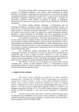 De acordo com Egan (2000), inicialmente, ocorrem os acúmulos de líquidos
anormais no parênquima pulmonar e nos alvéolos, sendo denominado de edema
pulmonar. Em seguida, o rompimento das barreiras normais ao movimento do líquido
nos pulmões desenvolve a lesão pulmonar aguda (LPA), e esta de forma severa produz
insuficiência respiratória hipoxêmica aguda, assim caracterizando a síndrome do
desconforto respiratório agudo (SDRA). O acúmulo de líquidos no parênquima
pulmonar gera um aumento na espessura da parede alveolar dificultando a difusão da
toca gasosa.
No pulmão, células epiteliais, endoteliais e mesenquimais, além de
macrófagos alveolares e neutrófilos, podem ser ativados para produzir citocinas. Em
baixos níveis, a ativação de citocinas mantem a integridade celular funcional durante a
defesa tecidual e a resolução do processo inflamatório. A excessiva liberação sistêmica
de citocinas, como ocorre na sepse e na síndrome da resposta inflamatória sistêmica,
determina o quadro pulmonar da LPA/SDRA como uma consequência da lesão
endotelial devido à excessiva ativação da cascata de citocinas. (CAPELOZZI, 2011).
Fase exsudativa ou fase inicial – Nessa fase, cujo da duração é de 3 a 5 dias,
ha uma necrose extensa do epitélio alveolar, com perda da barreira epitelial, alveolar e
livre passagem do liquido intersticial para o espaço alveolar, caracterizando, assim, o
edema pulmonar não hidrostático (ANTONIAZZI et al.; 1998). Patologicamente, ocorre
a distribuição de pneumócitos tipo I, os quais, normalmente, são células predominantes
que revestem os alvéolos, enquanto que os pneumócitos tipo II são mais resistentes à
lesão (TARANTINO, 1997).
Fase proliferativa também denominada fase subaguda - Esta fase
compreende um período, em media, de 4 a 10 dias, da qual ocorre a proliferação dos
pneumócitos tipo II para os septos alveolares. Observa-se o inicio da resposta
fibroblastica e fibrose intersticial. Neste ponto ha um aumento da resposta inflamatória,
colapso alveolar (principalmente das áreas dependentes do pulmão) e espessamento da
parede alveolar e redução da síntese de surfactante (PRESTO; RESTO, 2005).
Fase fibrótica - Esta por sua vez, prolonga-se por mais de duas semanas
evoluindo para o quadro de lesão pulmonar crônica e é caracterizada por áreas
consolidadas de fibras de colágeno, alterando a troca gasosa e o grau de incapacidade
devido à obliteração da arquitetura normal.
3 - MODO VENTILATÓRIO
Não existem estudos suficientes que determine um modo ventilatório
adequado para o tratamento da LPA/SDRA. Porém, recomendações de especialistas
sugerem que se ventile o paciente a volume, ou seja, modos ventilatórios limitados à
pressão, onde o volume corrente proporciona benefícios por conta da ventilação
protetora. Seiberlich et al.; (2011) diz que, essa recomendações seriam com um VC
inferior a 10 mL.kg-1 de peso corporal ideal, associado a PEEP ≥ 5 cmH2O e sem
ultrapassar uma pressão de platô de 15 a 20 cmH2O, poderia minimizar o estiramento
alveolar no final da inspiração e evitar uma possível inflamação ou colabamento
alveolar.
Entretanto deve-se estar atento para o controle do volume-corrente quanto
da utilização dessa modalidade, uma vez que ele não é garantido e, à medida que a
mecânica respiratória se altera com o tratamento, o volume-corrente sofre alterações na
mesma proporção (AMATO; MARINI, 2006).
 
