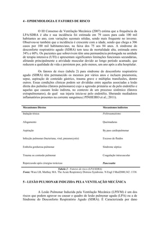 4 - EPIDEMIOLOGIA E FATORES DE RISCO
O III Consenso de Ventilação Mecânica (2007) estima que a frequência da
LPA/SDRA é alta e sua incidência foi estimada em 79 casos para cada 100 mil
habitantes ao ano, com variações sazonais nítidas, sendo mais frequente no inverno.
Observou-se também que a incidência é crescente com a idade, sendo que chega a 306
casos por 100 mil habitantes/ano, na faixa dos 75 aos 84 anos. A síndrome do
desconforto respiratório agudo (SDRA) tem taxa de mortalidade alta, estimada entre
34% e 60%. Os pacientes que sobrevivem têm uma permanência prolongada na unidade
de terapia intensiva (UTI) e apresentam significantes limitações funcionais secundárias,
afetando principalmente a atividade muscular devido ao longo período acamado, que
reduzem a qualidade de vida e persistem por, pelo menos, um ano após a alta hospitalar.
Os fatores de risco (tabela 2) para síndrome do desconforto respiratório
agudo (SDRA) têm permanecido os mesmos por vários anos e incluem pneumonia,
sepse, aspiração de conteúdo gástrico, trauma grave e múltiplas transfusões, dentre
outros. Essas condições clinicas podem ser divididas entre aquelas associadas a lesão
direta dos pulmões (fatores pulmonares) cujo a agressão primária se da pelo endotélio e
aquelas que causam lesão indireta, no contexto de um processo sistêmico (fatores
extrapulmonares), da qual sua injuria inicia-se pelo endotélio, liberando mediadores
inflamatórios presentes na corrente sanguínea.( PINHEIRO et al.; 2011).
Mecanismos Diretos Mecanismos indiretos
Inalação tóxica Politraumatismo
Afogamento Queimaduras
Aspiração By pass cardiopulmonar
Infecção pulmonar (bacteriana, viral, pneumocystis) Excesso de fluidos
Embolia gordurosa pulmonar Síndrome séptica
Trauma ou contusão pulmonar Coagulação intravascular
Repercussão após cirurgias torácicas Pancreatite
Tabela 2 - Fatores de risco (LPA/SDRA)
Fonte: Ware LB, Matthay MA. The Acute Respiratory Distress Syndrome. N Engl J Med2000;342 :1338.
5 - LESÃO PULMONAR INDUZIDA PELA VENTILAÇÃO MECÂNICA
A Lesão Pulmonar Induzida pela Ventilação Mecânica (LPIVM) é um dos
riscos que podem agravar ou causar o quadro de lesão pulmonar aguda (LPA) ou a de
Síndrome do Desconforto Respiratório Agudo (SDRA). É Caracterizada por dano
 