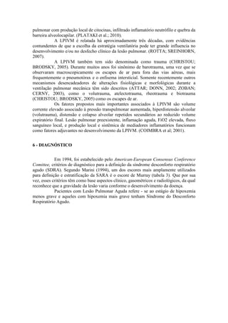 pulmonar com produção local de citocinas, infiltrado inflamatório neutrófilo e quebra da
barreira alveolocapilar. (PLATAKI et al.; 2010).
A LPIVM é relatada há aproximadamente três décadas, com evidências
contundentes de que a escolha da estratégia ventilatória pode ter grande influencia no
desenvolvimento e/ou no desfecho clínico da lesão pulmonar. (ROTTA; SREINHORN,
2007).
A LPIVM também tem sido denominada como trauma (CHRISTOU;
BRODSKY, 2005). Durante muitos anos foi sinônimo de barotrauma, uma vez que se
observaram macroscopicamente os escapes de ar para fora das vias aéreas, mais
frequentemente o pneumotórax e o enfisema intersticial. Somente recentemente outros
mecanismos desencadeadores de alterações fisiológicas e morfológicas durante a
ventilação pulmonar mecânica têm sido descritos (ATTAR; DONN, 2002; ZOBAN;
CERNY, 2003), como o volutrauma, atelectotrauma, rheotrauma e biotrauma
(CHRISTOU; BRODSKY, 2005) como os escapes de ar.
Os fatores propostos mais importantes associados à LPIVM são volume
corrente elevado associado à pressão transpulmonar aumentada, hiperdistensão alveolar
(volutrauma), distensão e colapso alveolar repetidos secundários ao reduzido volume
expiratório final. Lesão pulmonar preexistente, inflamação aguda, FiO2 elevada, fluxo
sanguíneo local, e produção local e sistêmica de mediadores inflamatórios funcionam
como fatores adjuvantes no desenvolvimento da LPIVM. (COIMBRA et al; 2001).
6 - DIAGNÓSTICO
Em 1994, foi estabelecido pelo American-European Consensus Conference
Comittee, critérios de diagnóstico para a definição da síndrome desconforto respiratório
agudo (SDRA). Segundo Marini (1994), um dos escores mais amplamente utilizados
para definição e estratificação da SARA é o escore de Murray (tabela 3). Que por sua
vez, esses critérios têm como base aspectos clínico, gasométricos e radiológicos, da qual
reconhece que a gravidade da lesão varia conforme o desenvolvimento da doença.
Pacientes com Lesão Pulmonar Aguda refere - se ao estágio de hipoxemia
menos grave e aqueles com hipoxemia mais grave tenham Síndrome do Desconforto
Respiratório Agudo.
 