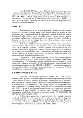Segundo Saddy (2001) para uma definição diagnostica, faz-se necessária
obrigatoriamente a presença de infiltrado alveolar bilateral na radiografia do tórax e
hipoxemia. Entretanto, para a caracterização da gravidade, ou seja, para a diferenciação
entre LPA e SDRA, a baixa complacência estática evidenciada diretamente pela sua
mensuração (< 40 ml/cmH2O) e indiretamente pela necessidade de PEEP (> 11
cmH2O) deixam clara a importância da analise da mecânica no diagnostico dessa
síndrome no ambiente da terapia
7 - VOLUME
Segundo Coimbra et al.; (2001), atualmente, reconhece-se que algumas
técnicas de ventilação mecânica podem potencialmente causar ou agravar a lesão
pulmonar, e que o comprometimento do parênquima pulmonar depende do grau de
distensão alveolar. Assim, menor distensão alveolar (menor volume corrente
empregado) implicaria em lesão pulmonar menos intensa. Entretanto, a redução na
distensão alveolar através da utilização de menor volume corrente e menor volume
minuto determina elevação da PaCO2.
Rotta et al.; (2003) diz que na literatura existente, parece razoável usar
volumes correntes entre 6 e 10 ml / kg, se pressões platô nas vias aéreas são mantidas
abaixo de 30 cmH2O. Idealmente, o volume corrente deve ser reduzida em cada
paciente de acordo com a proporção do pulmão acessível ao gás vindo do ventilador.
Por exemplo, um volume idal de 8 ml / kg distribuídos em um pulmão de gás cujo
volume é reduzida a metade é equivalente a um volume corrente de 16 ml / kg
administrada a um pulmão normalmente aerado.
Putensen et al.; (2009) relata que estudos recentes tem demonstrado que o
volume corrente baixo (6 ml/kg) reduz significativamente a morbidade e a mortalidade
em pacientes com LPA/SDRA. Tal estratégia ventilatória requer, entretanto, o uso de
uma pressão expiratória final positiva de moderada a alta e/ou a sua combinação com a
manobra de recrutamento alveolar (MEADE et al.; 2008). A manobra de recrutamento
alveolar, embora eficaz na melhoria da oxigenação, deve ser considerada de forma
individualizada nos pacientes com LPA/SDRA.
8 - HIPERCAPNIA PERMISSIVA
Denomina – se hipercapnia permissiva, quando o PaCO2 estar elevado
acima do normal, podendo ser tolerada em pacientes com lesão pulmonar aguda (LPA).
Quando necessário, toma-se a medida de estratégica ventilatória a fim de diminuir a
pressão de platô e o volume corrente, resultando em uma melhora significativa na taxa
de sobrevivência e na hemodinâmica. No entanto, não se tem estabelecido limite
superior para a PaCO2, existindo algumas recomendações não-validadas de se manter o
pH > 7,20-7,25. O uso da hipercapnia é limitado em pacientes com acidose metabólica
preexistente e é contra-indicado em pacientes com diagnóstico de hipertensão
intracraniana, insuficiência coronariana e disritmias agudas. (III CONSENSO DE
VENTILAÇÃO MECÂNICA, 2007).
A hipercapnia permissiva é uma estratégia de ventilação mecânica
envolvendo redução do volume corrente (4-8 mL/kg) sem alteração da freqüência
respiratória, levando a uma redução da hiperdistensão alveolar, diminuição da pressão
nas vias aéreas e aumento da PaCO2, com consequente acidose respiratória, a fim de
diminuir a pressão transalveolar. (COIMBRA; SILVERIO, 2001).
 