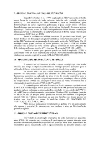 9 - PRESSÃO POSITIVA AO FINAL DA EXPIRAÇÃO
Segundo Corbridge, et al.; (1990) a aplicação da PEEP vem sendo atribuída
como forma de prevenção da lesão pulmonar induzida pela ventilação mecânica
(LPIVM). O uso excessivo da PEEP aumenta o risco de pneumotórax, gera
hiperinsuflação de certos segmentos pulmonares e pode causar efeitos adversos
hemodinâmicos, por aumento da pressão intratorácica e diminuição do retorno venoso
(pré-carga). Entretanto, o uso da PEEP inadequadamente baixa durante a ventilação
mecânica provoca o colabamento e a reabertura alveolar de forma cíclica e resulta em
atelectrauma. (ROTTA et. al.; 2003).
Amato e colaboradores (1998) estudaram 53 pacientes com SDRA, que
foram divididos em dois grupos: um grupo ventilado de forma “convencional” (VT = 12
ml/kg, PEEP mínimo para a manutenção de oxigenação aceitável e PaCO2 entre 35 e 38
mmHg) e outro grupo ventilado de forma protetora, no qual a PEEP foi titulada
utilizando-se a avaliação da curva volume × pressão e mantida em 2 cmH2O acima da
Pflex inferior; utilizaram também VT < 6 ml/kg e ΔP acima da PEEP < 20 cmH2O.
Conclui- se então, que a pressão positiva ao final da expiração (PEEP) e
considerada como um meio essencial para reverter a hipoxemia refrataria resultante da
síndrome da angustia respiratória aguda (SARA) (PEREIRA, 2005).
10 - MANOBRAS DE RECRUTAMENTO ALVEOLAR
A manobra de recrutamento alveolar é outra estratégia que vem sendo
utilizada para atingir os objetivos conflitantes da estratégia protetora pulmonar, que é a
utilização de baixos volumes correntes e a manutenção dos alvéolos aerados.
No entanto sabe – se que existem inúmeros protocolos utilizados para a
manobra de recrutamento alveolar nas unidades de terapia intensiva (UTI), mas
basicamente consistem na aplicação de altos níveis de pressão inspiratória com o
objetivo de expandir os alvéolos colapsados para aumentar a pressão parcial de oxigênio
no sangue arterial (PaO2), e na utilização de altos níveis de PEEP, necessários para a
manutenção do ganho atingido. (PAIVA; BEPPU, 2005).
A evidência para a aplicação de manobras de recrutamento a pacientes com
LPA/SDRA é ainda exígua: breves períodos de elevado CPAP parecem ineficazes em
produzir melhora sustentada na oxigenação. Por outro lado, breves períodos de CPAP (≈
40 cmH2O) ou pressões inspiratórias elevadas (até 50-60 cmH2O) seguidas de elevação
da PEEP, ou uso de posição prona, podem ser eficazes em sustentar a oxigenação
arterial. Não há evidências disponíveis de que este benefício nas trocas gasosas se
traduza num benefício em termos de desfecho clínico. (III CONSENSO DE
VENTILAÇÃO MECÂNICA, 2007).
Além disso, a estratégia de recrutamento do pulmão leva em consideração
não apenas o potencial de recrutamento, mas também o risco de hiperinsuflação
pulmonar regional.
11 - POSIÇÃO PRONA (DECÚBITO VENTRAL)
Em Virtude da distribuição heterogênia da lesão pulmonar nos pacientes
com SDRA, foi proposto que a mudança de posicionamento poderia acarretar uma
melhoria da coordenação ventilação/perfusão nos pulmões. Além disso, as melhorias do
intercâmbio gasoso relacionadas com o reposicionamento do paciente tendem a ser
 