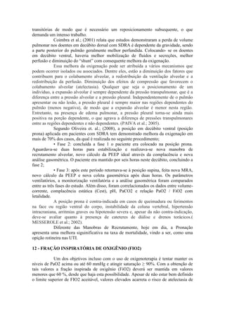 transitórias de modo que é necessário um reposicionamento subsequente, o que
demanda um intenso trabalho.
Coimbra et al.; (2001) relata que estudos demonstraram a perda de volume
pulmonar nos doentes em decúbito dorsal com SDRA é dependente da gravidade, sendo
a parte posterior do pulmão geralmente melhor perfundida. Colocando- se os doentes
em decúbito ventral, haveria melhor mobilização de fluidos e secreções, melhor
perfusão e diminuição do “shunt” com consequente melhora da oxigenação.
Essa melhora da oxigenação pode ser atribuída a vários mecanismos que
podem ocorrer isolados ou associados. Dentre eles, estão a diminuição dos fatores que
contribuem para o colabamento alveolar, a redistribuição da ventilação alveolar e a
redistribuição da perfusão. Diminuição dos efeitos de compressão que favorecem o
colabamento alveolar (atelectasia). Qualquer que seja o posicionamento de um
indivíduo, a expansão alveolar é sempre dependente da pressão transpulmonar, que é a
diferença entre a pressão alveolar e a pressão pleural. Independentemente de o pulmão
apresentar ou não lesão, a pressão pleural é sempre maior nas regiões dependentes do
pulmão (menos negativa), de modo que a expansão alveolar é menor nesta região.
Entretanto, na presença de edema pulmonar, a pressão pleural torna-se ainda mais
positiva na porção dependente, o que agrava a diferença de pressões transpulmonares
entre as regiões dependentes e não dependentes. (PAIVA et al.; 2005).
Segundo Oliveira et. al.; (2008), a posição em decúbito ventral (posição
prona) aplicada em pacientes com SDRA tem demonstrado melhora da oxigenação em
mais de 70% dos casos, da qual é realizada no seguinte procedimento;
• Fase 2: concluída a fase 1 o paciente era colocado na posição prona.
Aguardava-se duas horas para estabilização e realizava-se nova manobra de
recrutamento alveolar, novo cálculo da PEEP ideal através da complacência e nova
análise gasométrica. O paciente era mantido por seis horas neste decúbito, concluindo a
fase 2;
• Fase 3: após este período retornava-se à posição supina, feita nova MRA,
novo cálculo da PEEP e nova coleta gasométrica após duas horas. Os parâmetros
ventilatórios, a monitorização ventilatória e a análise gasométrica foram comparados
entre as três fases do estudo. Além disso, foram correlacionados os dados entre volume-
corrente, complacência estática (Cest), pH, PaCO2 e relação PaO2 / FiO2 com
letalidade.
A posição prona é contra-indicada em casos de queimadura ou ferimentos
na face ou região ventral do corpo, instabilidade da coluna vertebral, hipertensão
intracraniana, arritmias graves ou hipotensão severa e, apesar da não contra-indicação,
deve-se avaliar quanto à presença de cateteres de diálise e drenos torácicos.(
MESSEROLE et al.; 2002).
Diferente das Manobras de Recrutamento, hoje em dia, a Pronação
apresenta uma melhora siguinificativa na taxa de mortalidade, vindo a ser, como uma
opição rotineira nas UTI.
12 - FRAÇÃO INSPIRATÓRIA DE OXIGÊNIO (FIO2)
Um dos objetivos incluso com o uso de oxigenoterapia é tentar manter os
níveis de PaO2 acima ou até 60 mmHg e atingir saturação ≥ 90%. Com a obtenção de
tais valores a fração inspirada de oxigênio (FiO2) deverá ser mantida em valores
menores que 60 %, desde que haja esta possibilidade. Apesar de não estar bem definido
o limite superior de FIO2 aceitável, valores elevados acarreta o risco de atelectasia de
 