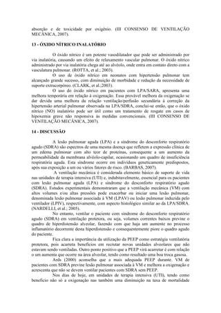 absorção e de toxicidade por oxigênio. (III CONSENSO DE VENTILAÇÃO
MECÂNICA, 2007).
13 - ÓXIDO NÍTRICO INALATÓRIO
O óxido nítrico é um potente vasodilatador que pode ser administrado por
via inalatória, causando um efeito de relaxamento vascular pulmonar. O óxido nítrico
administrado por via inalatória chega até ao alvéolo, onde entra em contato direto com a
vasculatura pulmonar. (ROTTA, et al.; 2003).
O uso de óxido nítrico em neonatos com hipertensão pulmonar tem
alcançado grande sucesso, com diminuição de morbidade e redução da necessidade de
suporte extracorpóreo. (CLARK, et al.;2003).
O uso do óxido nítrico em pacientes com LPA/SARA, apresenta uma
melhora temporária em relação à oxigenação. Essa provável melhora da oxigenação se
dar devida uma melhora da relação ventilação/perfusão secundária à correção da
hipertensão arterial pulmonar observada na LPA/SDRA, conclui-se então, que o óxido
nítrico (NO) inalatório pode ser útil como um tratamento de resgate em casos de
hipoxemia grave não responsiva às medidas convencionais. (III CONSENSO DE
VENTILAÇÃO MECÂNICA, 2007).
14 - DISCUSSÃO
A lesão pulmonar aguda (LPA) e a síndrome do desconforto respiratório
agudo (SDRA) são espectros de uma mesma doença que refletem a expressão clínica de
um edema pulmonar com alto teor de proteínas, consequente a um aumento da
permeabilidade da membrana alvéolo-capilar, ocasionando um quadro de insuficiência
respiratória aguda. Esta síndrome ocorre em indivíduos geneticamente predispostos,
após sua exposição a um ou vários fatores de risco. (BARBAS, 2007).
A ventilação mecânica é considerada elemento básico de suporte de vida
nas unidades de terapia intensiva (UTI) e, indubitavelmente, essencial para os pacientes
com lesão pulmonar aguda (LPA) e síndrome do desconforto respiratório agudo
(SDRA). Estudos experimentais demonstraram que a ventilação mecânica (VM) com
altos volumes e/ou altas pressões pode exacerbar ou iniciar uma lesão pulmonar,
denominada lesão pulmonar associada à VM (LPAV) ou lesão pulmonar induzida pelo
ventilador (LPIV), respectivamente, com aspecto histológico similar ao da LPA/SDRA.
(NARDELLI, et al.; 2005).
No entanto, ventilar o paciente com síndrome do desconforto respiratório
agudo (SDRA) em ventilação protetora, ou seja, volumes correntes baixos previne o
quadro de hiperdistensão alveolar, fazendo com que haja um aumente no processo
inflamatório decorrente desta hiperdistensão e consequentemente piore o quadro agudo
do paciente.
Fica clara a importância da utilização da PEEP como estratégia ventilatória
protetora, pois acarreta benefícios em recrutar novas unidades alveolares que não
estavam sendo ventiladas. Outro ponto positivo que a PEEP virá acarretar é com relação
o um aumenta que ocorre na área alveolar, tendo como resultado uma boa troca gasosa.
Ards (2000) aconselha que a mais adequada PEEP durante. VM de
pacientes com SDRA previne lesão pulmonar associada à VM e melhora a oxigenação e
acrescenta que não se devem ventilar pacientes com SDRA sem PEEP.
Nos dias de hoje, em unidades de terapia intensiva (UTI), tendo como
beneficio não só a oxigenação nas também uma diminuição na taxa de mortalidade
 