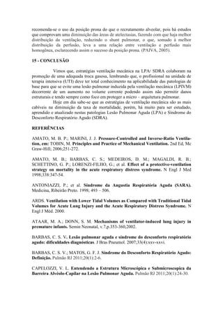 recomenda-se o uso da posição prona do que o recrutamento alveolar, pois há estudos
que comprovam uma diminuição das áreas de atelectasias, fazendo com que haja melhor
distribuição da ventilação, reduzindo o shunt pulmonar, o que, somado à melhor
distribuição da perfusão, leva a uma relação entre ventilação e perfusão mais
homogênea, esclarecendo assim o sucesso da posição prona. (PAIVA, 2005).
15 - CONCLUSÃO
Vimos que, estratégias ventilação mecânica na LPA/ SDRA colaboram na
promoção de uma adequada troca gasosa, lembrando que, o profissional na unidade de
terapia intensiva (UTI) deve ter total conhecimento na aplicabilidade das patologias de
base para que se evite uma lesão pulmonar induzida pela ventilação mecânica (LPIVM)
decorrente de um aumento no volume corrente podendo assim não permitir danos
estruturais e tendo sempre como foco em proteger a micro – arquitetura pulmonar.
Hoje em dia sabe-se que as estratégias de ventilação mecânica são as mais
cabíveis na diminuição da taxa de mortalidade, porém, há muito para ser estudado,
aprendido e atualizado nestas patologias Lesão Pulmonar Aguda (LPA) e Síndrome do
Desconforto Respiratório Agudo (SDRA).
REFERÊNCIAS
AMATO, M. B. P.; MARINI, J. J. Pressure-Controlled and Inverse-Ratio Ventila-
tion, em: TOBIN, M. Principles and Practice of Mechanical Ventilation. 2nd Ed, Mc
Graw-Hill; 2006;251-272.
AMATO, M. B.; BARBAS, C. S.; MEDEIROS, D. M.; MAGALDI, R. B.;
SCHETTINO, G. P.; LORENZI-FILHO, G.; et al. Effect of a protective-ventilation
strategy on mortality in the acute respiratory distress syndrome. N Engl J Med
1998;338:347-54.
ANTONIAZZI, P.; et al. Síndrome da Angustia Respiratória Aguda (SARA).
Medicina, Ribeirão Preto. 1998; 493 – 506.
ARDS. Ventilation with Lower Tidal Volumes as Compared with Traditional Tidal
Volumes for Acute Lung Injury and the Acute Respiratory Distress Syndrome. N
Engl J Méd. 2000.
ATAAR, M. A.; DONN, S. M. Mechanisms of ventilator-induced lung injury in
premature infants. Semin Neonatal, v.7,p.353-360,2002.
BARBAS, C. S. V. Lesão pulmonar aguda e síndrome do desconforto respiratório
agudo: dificuldades diagnósticas. J Bras Pneumol. 2007;33(4):xxv-xxvi.
BARBAS, C. S. V.; MATOS, G. F. J. Síndrome do Desconforto Respiratório Agudo:
Definição. Pulmão RJ 2011;20(1):2-6.
CAPELOZZI, V. L. Entendendo a Estrutura Microscópica e Submicroscopica da
Barreira Alvéolo-Capilar na Lesão Pulmonar Aguda. Pulmão RJ 2011;20(1):24-30.
 