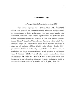 3
AGRADECIMENTOS
A Deus, por toda sabedoria que tem me concedido!
Meus sinceros agradecimentos a FISIOCURSOS MANAUS/SOBRATI
MANAUS, que juntamente com todos os profissionais, especialistas, mestres e doutores
me proporcionaram o divido conhecimento rico para minha atuação como
Fisioterapeuta Intensivista. Meus sinceros agradecimentos aos professores pelas
preciosas orientações repassados com o decorrer do curso (Alberto Ponzo, Alexandre
Almeida, Átila de Freitas, Daniel Xavier, Ewerton Bezerra, Levi Xavier, Paulo Tarso
Magalhães, Thiago Reis, Vanessa Costa, Willian Rafael Malezan), aos colegas de
estágio da pós-graduação (Adriana Ribeiro, Luiza Martins, Ronaldo Silva);
agradecimentos também a minha colega de profissão, Ayrles Barbosa que me
proporcionou uma boa e produtiva experiência como preceptora da Universidade
Federal do Amazonas - UFAM. Todos colocados e citados com carinho me deixam
boas lembranças. MUITÍSSIMO OBRIGADA! Pois só me fizeram crescer como
Fisioterapeuta da qual tenho muito orgulho de ser. Eu sempre continuarei na batalha, na
luta de honrar essa linda profissão! ASSIM PROMETO SOB MINHA HORAR!!!
 