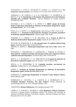 MESSEROLE, E.; PEINE, P.; WITTKOPP, S.; MARINI, J. J.; ALBERT, R. K. The
pragmatics of prone position. Am J Respir Crit Care Med. 2002;165(10):1359-63.
NARDELLI, L. M.; GARCIA, C. S. N. B.; PÁSSARO, C. P.; PATRICIA R. M.
ROCCO, P. R. M. Entendendo os Mecanismos Determinantes da Lesão Pulmonar
Induzida pela Ventilação Mecânica. Revista Brasileira de Terapia Intensiva,
19:4:469-474, 2007.
OLIVEIRA, L. R. C.; GARCIA, T. G.; PERES V. G. RBTI: Ajustes da Pressão
Positiva Expiratória Final Ideal na Síndrome do Desconforto Respiratório Agudo
na Posição Prona*. 20:1:37-42, 2008.
PAIVA, K. C. A; BEPPU, O. S. Posição prona. J Bras Pneumol. 2005; 31(4):332-40
PEREIRA, F. C. Protocolos de Recrutamento Alveolares em pacientes portadores
da Síndrome Angustia Respiratória. Ciências Saúde, 2005, Jamar.
PINHEIRO, B. V.; LISBOA, L. F. M.; HOLANDA, M. A. Fatores de Risco na
Síndrome do Desconforto Respiratório Agudo. Pulmão RJ 2011;20(1):13-18
PLATAKI, M; HUBMAYR, R. D. The physical basis of ventilator-induced lung
injury. Expert Rev Respir Med. 2010;4(3):373-85.
PRESTO, B.; RESTO, L. Fisioterapia Respiratória Uma Nova Visão. Editora BP,
2005.
PUTENSEN, C.; THEUERKAUF, N.; ZINSERLING, J.; WRIGGE, H.; PELOSI, P.
Meta-analysis: ventilation strategies and outcomes of the acute respiratory distress
syndrome and acute lung injury. Ann Intern Med. 2009; 151(8):566-76.
ROTTA, A. T.; KUNRATH, C. L. B.; WIRYAWAN, B. O manejo da síndrome do
desconforto respiratório agudo. Jornal de Pediatria - Vol.79, Supl.2, 2003.
ROTTA, A. T.; STEINHORN, D. M. Ventilação mecânica convencional em
pediatria. J Pediatr (Rio J), v.83,n2(Supl),p.S100-8,2007.
SADDY, F. Avaliação da Mecânica Respiratória na Síndrome do Desconforto
Respiratório Agudo. Pulmão RJ 2011;20(1):31-36.
SARMENTO, G. Fisioterapia Respiratória no Paciente Critico Rotinas Clinicas.
Editora Manole, 2007.
SEIBERLICH, E.; SANTANA, J. A.; CHAVES, R. A.; SEIBERLICH, R. C.;
Ventilação Mecanica Protetora, Por Que Utilizar? Revista Brasileira de
Anestesiologia 665 Vol. 61, Nº 5, Setembro-Outubro, 2011.
TARANTINO. Doenças Pulmonares; Ed. Guanabara Koogan, 1997.
UDOBI, K. F.; CHILDS, E.; TOUIJER, K. Acute Respiratory Distress Syndrome.
University of Kansas School of Medicine, Kansas City, Kansas and University of
Arkansas for Medical Sciences, Little Rock, Arkansas. American Academy for Family
Physician 67(2): 315- 322, 2003.
 
