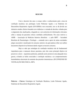 5
RESUMO
Com o decorrer dos anos o avanço sobre o conhecimento pela a área da
ventilação mecânica nas patologias Lesão Pulmonar Aguda e na Síndrome do
Desconforto Respiratório Agudo (LPA/SDRA) vem crescendo, isso se dá devido aos
inúmeros estudos clínicos baseados em evidências e a tomada de decisões voltadas para
o julgamento das atualizações, chegando-se a um acréscimo de informações relevantes
sobre o manejo de pacientes críticos ventilados artificialmente. Por esses motivos a
AMIB – Associação de Medicina Intensiva Brasileira – e pela SBPT – Sociedade
Brasileira de Pneumologia e Tisiologia –, contando com o apoio de outras sociedades
julgou necessário à atualização do consenso anterior, da qual pudesse obter um melhor
documento disponível na literatura dando origem ao terceiro consenso.
Hoje se sabe que estratégias de ventilação mecânica são de fundamental
importância para o manuseio desses pacientes, pois têm como principal objetivo de
preservar a micro – arquitetura pulmonar, podendo assim promover uma adequada troca
gasosa, evitando as lesões associadas à ventilação mecânica e ao comprometimento
hemodinâmico decorrente do aumento das pressões intratorácicas. (III CONSENSO DE
VENTILAÇÃO MECÂNICA, 2007).
Palavras – Chaves: Estratégias de Ventilação Mecânica, Lesão Pulmonar Aguda,
Síndrome do Desconforto Respiratório Agudo.
 