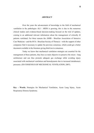 6
ABSTRACT
Over the years the advancement of knowledge in the field of mechanical
ventilation in the pathologies ALI / ARDS is growing, this is due to the numerous
clinical studies and evidence-based decision-making focused on the trial of updates,
coming to an additional relevant information about the management of critically ill
patients ventilated. For these reasons the AMIB - Brazilian Association of Intensive
Care Medicine - and the BTA - Brazilian Society of Thoracic - with the support of other
companies find it necessary to update the previous consensus, which could get a better
document available in the literature giving third rise to consensus.
Today we know that mechanical ventilation strategies are essential for the
management of these patients, they have as main objective to preserve the micro - lung
architecture and can thus promote adequate gas exchange while avoiding injury
associated with mechanical ventilation and hemodynamic due to increased intrathoracic
pressures. (III CONSENSUS OF MECHANICAL VENTILATION, 2007).
Key - Words: Strategies for Mechanical Ventilation, Acute Lung Injury, Acute
Respiratory Distress Syndrome.
 