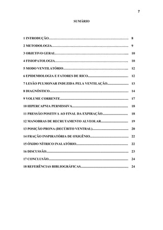 7
SUMÁRIO
1 INTRODUÇÃO………………………………………………………………. 8
2 METODOLOGIA……………………………………………………………. 9
3 OBJETIVO GERAL………………………………………………………..... 10
4 FISIOPATOLOGIA…………………………………………………………. 10
5 MODO VENTILATÓRIO…………………………………………………... 12
6 EPIDEMIOLOGIA E FATORES DE RICO................................................. 12
7 LESÃO PULMONAR INDUZIDA PELA VENTILAÇÃO.......................... 13
8 DIAGNÓSTICO................................................................................................ 14
9 VOLUME CORRENTE................................................................................... 17
10 HIPERCAPNIA PERMISSIVA.................................................................... 18
11 PRESSÃO POSITIVA AO FINAL DA EXPIRAÇÃO............................... 18
12 MANOBRAS DE RECRUTAMENTO ALVEOLAR................................. 19
13 POSIÇÃO PRONA (DECÚBITO VENTRAL)............................................ 20
14 FRAÇÃO INSPIRATÓRIA DE OXIGÊNIO............................................... 22
15 ÓXIDO NÍTRICO INALATÓRIO............................................................... 22
16 DISCUSSÃO.................................................................................................... 23
17 CONCLUSÃO................................................................................................. 24
18 REFERÊNCIAS BIBLIOGRÁFICAS.......................................................... 24
 