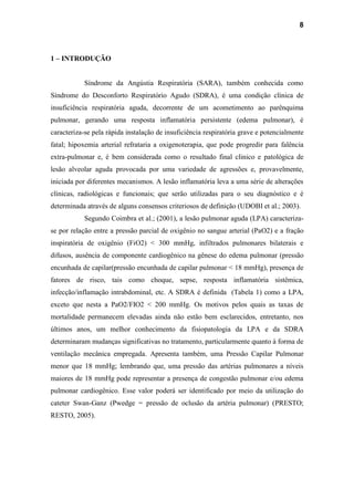 8
1 – INTRODUÇÃO
Síndrome da Angústia Respiratória (SARA), também conhecida como
Síndrome do Desconforto Respiratório Agudo (SDRA), é uma condição clínica de
insuficiência respiratória aguda, decorrente de um acometimento ao parênquima
pulmonar, gerando uma resposta inflamatória persistente (edema pulmonar), é
caracteriza-se pela rápida instalação de insuficiência respiratória grave e potencialmente
fatal; hipoxemia arterial refrataria a oxigenoterapia, que pode progredir para falência
extra-pulmonar e, é bem considerada como o resultado final clinico e patológica de
lesão alveolar aguda provocada por uma variedade de agressões e, provavelmente,
iniciada por diferentes mecanismos. A lesão inflamatória leva a uma série de alterações
clínicas, radiológicas e funcionais; que serão utilizadas para o seu diagnóstico e é
determinada através de alguns consensos criteriosos de definição (UDOBI et al.; 2003).
Segundo Coimbra et al.; (2001), a lesão pulmonar aguda (LPA) caracteriza-
se por relação entre a pressão parcial de oxigênio no sangue arterial (PaO2) e a fração
inspiratória de oxigênio (FiO2) < 300 mmHg, infiltrados pulmonares bilaterais e
difusos, ausência de componente cardiogênico na gênese do edema pulmonar (pressão
encunhada de capilar(pressão encunhada de capilar pulmonar < 18 mmHg), presença de
fatores de risco, tais como choque, sepse, resposta inflamatória sistêmica,
infecção/inflamação intrabdominal, etc. A SDRA é definida (Tabela 1) como a LPA,
exceto que nesta a PaO2/FIO2 < 200 mmHg. Os motivos pelos quais as taxas de
mortalidade permanecem elevadas ainda não estão bem esclarecidos, entretanto, nos
últimos anos, um melhor conhecimento da fisiopatologia da LPA e da SDRA
determinaram mudanças significativas no tratamento, particularmente quanto à forma de
ventilação mecânica empregada. Apresenta também, uma Pressão Capilar Pulmonar
menor que 18 mmHg; lembrando que, uma pressão das artérias pulmonares a níveis
maiores de 18 mmHg pode representar a presença de congestão pulmonar e/ou edema
pulmonar cardiogênico. Esse valor poderá ser identificado por meio da utilização do
cateter Swan-Ganz (Pwedge = pressão de oclusão da artéria pulmonar) (PRESTO;
RESTO, 2005).
 