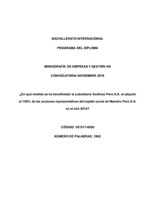 0
BACHILLERATO INTERNACIONAL
PROGRAMA DEL DIPLOMA
MONOGRAFÍA DE EMPRESA Y GESTIÓN NS
CONVOCATORIA NOVIEMBRE 2018
¿En qué medida se ha beneficiado la subsidiaria Sodimac Perú S.A. al adquirir
el 100% de las acciones representativas del capital social de Maestro Perú S.A.
en el año 2014?
CÓDIGO: 051517-0026
NÚMERO DE PALABRAS: 3962
 