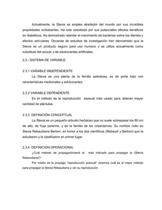Actualmente, la Stevia se emplea alrededor del mundo por sus increíbles
propiedades endulzantes. Ha sido estudiada por sus potenciales efectos benéficos
en diabéticos. Ha demostrado retardar el crecimiento de bacterias sobre los dientes y
efectos anti-caries. Docenas de estudios de investigación han demostrado que la
Stevia es un producto seguro para uso humano y se utiliza actualmente como
substituto del azúcar y de edulcorantes artificiales.
2.3.- SISTEMA DE VARIABLE:
2.3.1 VARIABLE INDEPENDIENTE
La Stevia es una planta de la familia asterácea, es de porte bajo con
características medicinales y edulcorantes.
2.3.2 VARIABLE DEPENDIENTE
Es el método de la reproducción asexual más usado para obtener mayor
cantidad de plántulas.
2.3.3 DEFINICIÓN CONCEPTUAL
La Stevia es un pequeño arbusto herbáceo que no suele sobrepasar los 80 cm
de alto, de hoja perenne, y de la familia de los crisantemos. Su nombre culto es
Stevia Rebaudiana Bertoni, en honor a los dos científicos (Rebaudí y Bertoni) que la
estudiaron y la clasificaron en primer lugar.
2.3.4 DEFINICIÓN OPERACIONAL
¿Cuál método de propagaciónserá el más indicado para propagar la (Stevia
Rebaudiana)?
Por medio de la propaga “reproducción asexual” veremos cuál es el mejor método
para propagar la Stevia Rebaudiana y ver su reproducción.
 
