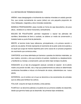 2.4- DEFINICIÓN DE TÉRMINOS BÁSICOS:
ARENA: masa desagregada e incoherente de materias minerales en estado granular
fino, que consta normalmente de cuarzo (sílice) con una pequeña proporción de
mica, feldespato, magnetita y otros minerales resistentes.
BANDEJA PROPAGADORA: pieza movible en forma de caja descubierta y de poca
altura, dividida en su interior horizontal y verticalmente.
BOLSAS DE POLIETILENO: permiten trasplantar o repicar las plántulas del
semillero, llenándolas de tierra o sustrato, se obtiene un medio de conservación y
traslado hasta su punto final de plantación.
BROTE: el termino brote hace referencia, principalmente, a la primera sección o
parte de una planta. El brote representa el nacimiento de la parte verde de la planta y
es aquel que surge de manera repentina pero como causa de un proceso progresivo
de crecimiento que comienza antes.
CANTEROS: es el área delimitada por barreras o paredes de distintos materiales, ya
sea madera, concreto u otra que encierre el sustrato, impidiendo su desplazamiento
y facilitando su manejo y conservación, para así darle mejor anclaje a la planta.
ESQUEJES: es un tipo de propagación asexual, consiste en separar de la planta
madre una porción de tallo, raíz u hoja que posteriormente se coloca en determinada
condiciones favorables e induce a la formación de raíces, obteniéndose una nueva
planta.
ESTIERCOL: es el nombre con el que se denomina a los excrementos de animales
que se utiliza para fertilizar los cultivos.
FOLLAJE: conjunto de hojas de árboles y otras plantas.
PLANTULA: se denomina plántula a la planta de sus primeros estallos de desarrollo,
desde que germina hasta que se desarrolla las primeras hijas verdaderas.
 