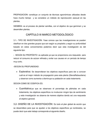 PROPAGACION: constituye un conjunto de técnicas agronómicas utilizadas desde
hace mucho tiempo y se considera un método de reproducción asexual en las
plantas.
SIEMBRA: es el proceso de plantar semillas, con el objetivo de que germinen y se
desarrollen plantas.
CAPÍTULO III MARCO METODOLÓGICO
3.1.- TIPO DE INVESTIGACIÓN: Yase conoce que las investigaciones se pueden
clasificar en dos grandes grupos que son según su propósito y según su profundidad
basado en estos conocimientos podemos decir que esta investigación es del
siguiente tipo:
- SEGÚN SU PROPÓSITO: es aplicada ya que se proporciona una respuesta para
reducir el consumo de azúcar refinada y evitar sus causas en un periodo de tiempo
muy corto.
-SEGÚN SU PROFUNDIDAD:
Explorativa: Se desarrollaran los objetivos específicos para dar a conocer
cuál es el mejor método de propagación para esta planta (SteviaRebaudiana)
y observar como aumenta o disminuye su población en cada tratamiento.
SEGÚN COMO SE CODIFICA ES:
Cuantitativa:ya que se observara el porcentaje de plántulas en cada
tratamiento, los objetivos específicos no involucran ningún tipo de sentimiento
y esta investigación se observa de manera objetiva dando así una respuesta
al objetivo general.
3.2- DISEÑO DE LA INVESTIGACIÓN: Es todo el plan global de acción que
se desarrollara para que se ajusten a los objetivos específicos ya nombrados, se
puede decir que este trabajo corresponde al siguiente diseño.
 