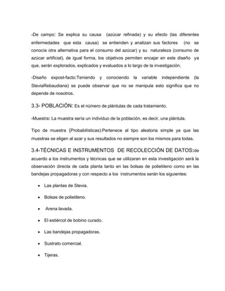-De campo: Se explica su causa (azúcar refinada) y su efecto (las diferentes
enfermedades que esta causa) se entienden y analizan sus factores (no se
conocía otra alternativa para el consumo del azúcar) y su naturaleza (consumo de
azúcar artificial), de igual forma, los objetivos permiten encajar en este diseño ya
que, serán explorados, explicados y evaluados a lo largo de la investigación.
-Diseño expost-facto:Teniendo y conociendo la variable independiente (la
SteviaRebaudiana) se puede observar que no se manipula esto significa que no
depende de nosotros.
3.3- POBLACIÓN: Es el número de plántulas de cada tratamiento.
-Muestra: La muestra sería un individuo de la población, es decir, una plántula.
Tipo de muestra (Probabilísticas):Pertenece al tipo aleatoria simple ya que las
muestras se eligen al azar y sus resultados no siempre son los mismos para todas.
3.4-TÉCNICAS E INSTRUMENTOS DE RECOLECCIÓN DE DATOS:de
acuerdo a los instrumentos y técnicas que se utilizaran en esta investigación será la
observación directa de cada planta tanto en las bolsas de polietileno como en las
bandejas propagadoras y con respecto a los instrumentos serán los siguientes:
Las plantas de Stevia.
Bolsas de polietileno.
Arena lavada.
El estiércol de bobino curado.
Las bandejas propagadoras.
Sustrato comercial.
Tijeras.
 