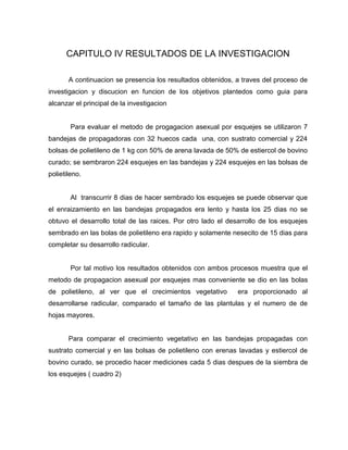 CAPITULO IV RESULTADOS DE LA INVESTIGACION
A continuacion se presencia los resultados obtenidos, a traves del proceso de
investigacion y discucion en funcion de los objetivos plantedos como guia para
alcanzar el principal de la investigacion
Para evaluar el metodo de progagacion asexual por esquejes se utilizaron 7
bandejas de propagadoras con 32 huecos cada una, con sustrato comercial y 224
bolsas de polietileno de 1 kg con 50% de arena lavada de 50% de estiercol de bovino
curado; se sembraron 224 esquejes en las bandejas y 224 esquejes en las bolsas de
polietileno.
Al transcurrir 8 dias de hacer sembrado los esquejes se puede observar que
el enraizamiento en las bandejas propagados era lento y hasta los 25 dias no se
obtuvo el desarrollo total de las raices. Por otro lado el desarrollo de los esquejes
sembrado en las bolas de polietileno era rapido y solamente nesecito de 15 dias para
completar su desarrollo radicular.
Por tal motivo los resultados obtenidos con ambos procesos muestra que el
metodo de propagacion asexual por esquejes mas conveniente se dio en las bolas
de polietileno, al ver que el crecimientos vegetativo era proporcionado al
desarrollarse radicular, comparado el tamaño de las plantulas y el numero de de
hojas mayores.
Para comparar el crecimiento vegetativo en las bandejas propagadas con
sustrato comercial y en las bolsas de polietileno con erenas lavadas y estiercol de
bovino curado, se procedio hacer mediciones cada 5 dias despues de la siembra de
los esquejes ( cuadro 2)
 