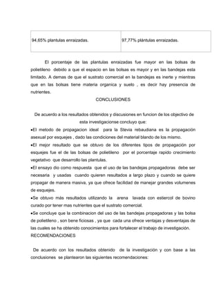 94,65% plantulas enraizadas. 97,77% plántulas enraizadas.
El porcentaje de las plantulas enraizadas fue mayor en las bolsas de
polietileno debido a que el espacio en las bolsas es mayor y en las bandejas esta
limitado. A demas de que el sustrato comercial en la bandejas es inerte y mientras
que en las bolsas tiene materia organica y suelo , es decir hay presencia de
nutrientes.
CONCLUSIONES
De acuerdo a los resultados obtenidos y discusiones en funcion de los objectivo de
esta investigacionse concluyo que:
El metodo de propagacion ideal para la Stevia rebaudiana es la propagación
asexual por esquejes , dado las condiciones del material blando de los mismo.
El mejor resultado que se obtuvo de los diferentes tipos de propagación por
esquejes fue el de las bolsas de polietileno por el porcentaje rapido crecimiento
vegetativo que desarrollo las plantulas.
El ensayo dio como respuesta que el uso de las bandejas propagadoras debe ser
necesaria y usadas cuando quieren resultados a largo plazo y cuando se quiere
propagar de manera masiva, ya que ofrece facilidad de manejar grandes volumenes
de esquejes.
Se obtuvo más resultados utilizando la arena lavada con estiercol de bovino
curado por tener mas nutrientes que el sustrato comercial.
Se concluye que la combinacion del uso de las bandejas propagadoras y las bolsa
de polietileno , son bene ficiosas , ya que cada una ofrece ventajas y desventajas de
las cuales se ha obtenido conocimientos para fortalecer el trabajo de investigación.
RECOMENDACIONES
De acuerdo con los resultados obtenido de la investigación y con base a las
conclusiones se plantearon las siguientes recomendaciones:
 