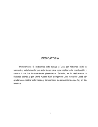 DEDICATORIA
Primeramente le dedicamos este trabajo a Dios por habernos dado la
sabiduría y salud durante todo este tiempo para lograr realizar esta investigación y
superar todos los inconvenientes presentados. También, se lo dedicaremos a
nuestros padres, y por ultimo nuestro tutor el ingeniero José Gregorio López por
ayudarnos a realizar este trabajo y darnos todos los conocimientos que hoy en día
tenemos.
I
 