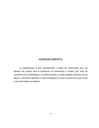 AGRADECIMIENTO
Le agradecemos a dios primeramente, a todas las instituciones que nos
abrieron las puertas para la recolección de información a nuestro tutor tanto de
contenido como metodológico, a nuestros padres y a todas aquellas personas que de
alguno u otra forma aportaron a esta investigación ya que su aporte es lo que ayudo
a que este trabajo se realizara
II
 