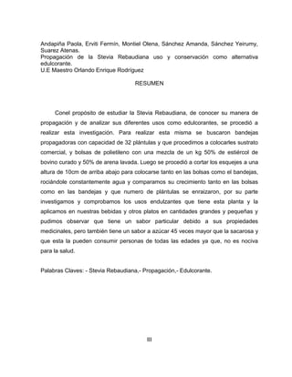 Andapiña Paola, Erviti Fermín, Montiel Olena, Sánchez Amanda, Sánchez Yeirumy,
Suarez Atenas.
Propagación de la Stevia Rebaudiana uso y conservación como alternativa
edulcorante.
U.E Maestro Orlando Enrique Rodríguez
RESUMEN
Conel propósito de estudiar la Stevia Rebaudiana, de conocer su manera de
propagación y de analizar sus diferentes usos como edulcorantes, se procedió a
realizar esta investigación. Para realizar esta misma se buscaron bandejas
propagadoras con capacidad de 32 plántulas y que procedimos a colocarles sustrato
comercial, y bolsas de polietileno con una mezcla de un kg 50% de estiércol de
bovino curado y 50% de arena lavada. Luego se procedió a cortar los esquejes a una
altura de 10cm de arriba abajo para colocarse tanto en las bolsas como el bandejas,
rociándole constantemente agua y comparamos su crecimiento tanto en las bolsas
como en las bandejas y que numero de plántulas se enraizaron, por su parte
investigamos y comprobamos los usos endulzantes que tiene esta planta y la
aplicamos en nuestras bebidas y otros platos en cantidades grandes y pequeñas y
pudimos observar que tiene un sabor particular debido a sus propiedades
medicinales, pero también tiene un sabor a azúcar 45 veces mayor que la sacarosa y
que esta la pueden consumir personas de todas las edades ya que, no es nociva
para la salud.
Palabras Claves: - Stevia Rebaudiana,- Propagación,- Edulcorante.
III
 