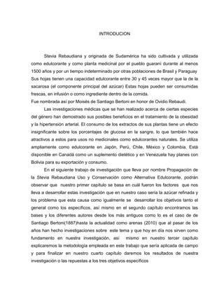 INTRODUCION
Stevia Rebaudiana y originada de Sudamérica ha sido cultivada y utilizada
como edulcorante y como planta medicinal por el pueblo guaraní durante al menos
1500 años y por un tiempo indeterminado por otras poblaciones de Brasil y Paraguay
Sus hojas tienen una capacidad edulcorante entre 30 y 45 veces mayor que la de la
sacarosa (el componente principal del azúcar) Estas hojas pueden ser consumidas
frescas, en infusión o como ingrediente dentro de la comida.
Fue nombrada así por Moisés de Santiago Bertoni en honor de Ovidio Rebaudi.
Las investigaciones médicas que se han realizado acerca de ciertas especies
del género han demostrado sus posibles beneficios en el tratamiento de la obesidad
y la hipertensión arterial. El consumo de los extractos de sus plantas tiene un efecto
insignificante sobre los porcentajes de glucosa en la sangre, lo que también hace
atractivos a estos para usos no medicinales como edulcorantes naturales. Se utiliza
ampliamente como edulcorante en Japón, Perú, Chile, México y Colombia. Está
disponible en Canadá como un suplemento dietético y en Venezuela hay planes con
Bolivia para su exportación y consumo.
En el siguiente trabajo de investigación que lleva por nombre Propagación de
la Stevia Rebaudiana Uso y Conservación como Alternativa Edulcorante, podrán
observar que nuestro primer capítulo se basa en cuál fueron los factores que nos
lleva a desarrollar estas investigación que en nuestro caso sería la azúcar refinada y
los problema que esta causa como igualmente se desarrollar los objetivos tanto el
general como los específicos, así mismo en el segundo capítulo encontramos las
bases y los diferentes autores desde los más antiguos como lo es el caso de de
Santiago Bertoni(1887)hasta la actualidad como arenas (2010) que al pasar de los
años han hecho investigaciones sobre este tema y que hoy en día nos sirven como
fundamento en nuestra investigación, así mismo en nuestro tercer capítulo
explicaremos la metodología empleada en este trabajo que sería aplicada de campo
y para finalizar en nuestro cuarto capítulo daremos los resultados de nuestra
investigación o las repuestas a los tres objetivos específicos
 