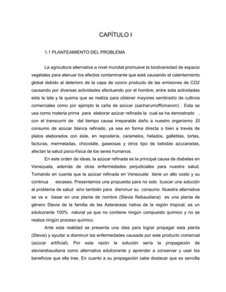 CAPÍTULO I
1.1 PLANTEAMIENTO DEL PROBLEMA
La agricultura alternativa a nivel mundial promueve la biodiversidad de espacio
vegetales para atenuar los efectos contaminante que está causando el calentamiento
global debido al deterioro de la capa de ozono producto de las emisiones de CO2
causando por diversas actividades efectuando por el hombre, entre esta actividades
esta la tala y la quema que se realiza para obtener mayores sembradío de cultivos
comerciales como por ejemplo la caña de azúcar (sacharumofficinarom) . Esta se
usa como materia prima para elaborar azúcar refinada la cual se ha demostrado ,
con el transcurrir de del tiempo causa irreparable daño a nuestro organismo .El
consumo de azúcar blanca refinado, ya sea en forma directa o bien a través de
platos elaborados con éste, en repostería, caramelos, helados, galletitas, tortas,
facturas, mermeladas, chocolate, gaseosas y otros tipo de bebidas azucaradas,
afectan la salud psico-física de los seres humanos.
En este orden de ideas, la azúcar refinada es la principal causa de diabetes en
Venezuela, además de otras enfermedades perjudiciales para nuestra salud.
Tomando en cuenta que la azúcar refinada en Venezuela tiene un alto costo y su
continua escases. Presentamos una propuesta para no solo buscar una solución
al problema de salud sino también para disminuir su consumo .Nuestra alternativa
se va a basar en una planta de nombre (Stevia Rebaudiana) es una planta de
género Stevia de la familia de las Asteráceas nativa de la región tropical, es un
edulcorante 100% natural ya que no contiene ningún compuesto químico y no se
realiza ningún proceso químico.
Ante esta realidad se presenta una idea para lograr propagar esta planta
(Stevia) y ayudar a disminuir las enfermedades causada por este producto comercial
(azúcar artificial). Por esta razón la solución sería la propagación de
steviarebaudiana como alternativa edulcorante y aprender a conservar y usar los
beneficios que ella trae. En cuanto a su propagación cabe destacar que es sencilla
 
