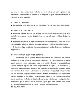 ya que, es económicamente rentable, no se requiere un gran espacio, y es
adaptable a nuestro clima no óbstate no se requiere un gran conocimiento sobre el
mantenimiento de la planta.
1.2 OBJETIVO GENERAL
Propagar la Stevia rebaudiana, uso y conservación como alternativa edulcorante.
1.3 OBJETIVOS ESPECÍFICOS
Evaluar el método asexual por esqueje, utilizando bandejas propagadoras con
sustratos comerciales y bolsas de polietileno con arena lavada y estiércol de bovino
curado.
Comparar el crecimiento vegetativo entre las bandejas propagadoras con sustrato
comercial y las bolsas de polietileno con arena lavada y estiércol de bovino curado.
Determinar el porcentaje de plantas enraizadas en las bandejas y en las bolsas
de polietileno.
1.4 JUSTIFICACION DE LA INVESTIGACION
Propagación de la (stevia Rebaudiana) brinda una alternativa de mucha
importancia ya que mediante el estudio se dan a conocer los beneficios de la planta
que la sitúan en primer orden , para mejorar la calidad de vida de la sociedad , su
utilidad radica en regular los niveles de glucosa en la sagren , es cardiotónica y
contribuye a bajar de peso debido a que es acalorica y puede ser usada por todos
los miembros de la familia. Actualmente, la estevia se emplea alrededor del mundo
por sus increíbles propiedades endulzantes. Ha sido estudiada por sus potenciales
efectos benéficos en diabéticos. Ha demostrado retardar el crecimiento de bacterias
sobre los dientes y efectos anti-caries. Docenas de estudios de investigación han
demostrado que la estevia es un producto seguro para uso humano y se utiliza
actualmente como substituto del azúcar y de edulcorantes artificiales
1.5 DELIMITACIÓN
 