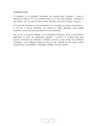 2
INTRODUCCION
El sobrepeso en la población Ecuatoriana está teniendo datos alarmantes y según el
Ministerio de Salud el 72% de la población mayor de 19 años tiene obesidad o sobrepeso lo
que significa que 2 de cada 10 mayores tienen obesidad y 4 de cada 10 tienen sobrepeso.
En el presente documento se trata el problema de la obesidad, sus causas, consecuencias, a
la vez dar a conocer alternativas que mejoren la cultura alimentaria, como posible
tratamiento para las personas que padecen de esta enfermedad.
Hoy en día es necesario fomentar en las Instituciones Educativas, desde el nivel inicial la
importancia de tener una alimentación saludable, y promover la actividad física para
prevenir el incremento de sobrepeso y obesidad e invertir su avance dentro de la población
ecuatoriana en las diferentes etapas del ciclo de vida, logrando de esta manera reducir
sustancialmente la morbilidad y mortalidad atribuible al exceso de peso.
 
