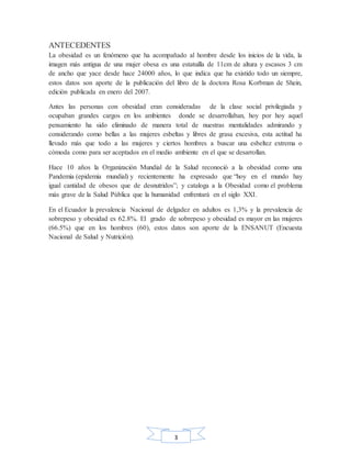 3
ANTECEDENTES
La obesidad es un fenómeno que ha acompañado al hombre desde los inicios de la vida, la
imagen más antigua de una mujer obesa es una estatuilla de 11cm de altura y escasos 3 cm
de ancho que yace desde hace 24000 años, lo que indica que ha existido todo un siempre,
estos datos son aporte de la publicación del libro de la doctora Rosa Korbman de Shein,
edición publicada en enero del 2007.
Antes las personas con obesidad eran consideradas de la clase social privilegiada y
ocupaban grandes cargos en los ambientes donde se desarrollaban, hoy por hoy aquel
pensamiento ha sido eliminado de manera total de nuestras mentalidades admirando y
considerando como bellas a las mujeres esbeltas y libres de grasa excesiva, esta actitud ha
llevado más que todo a las mujeres y ciertos hombres a buscar una esbeltez extrema o
cómoda como para ser aceptados en el medio ambiente en el que se desarrollan.
Hace 10 años la Organización Mundial de la Salud reconoció a la obesidad como una
Pandemia (epidemia mundial) y recientemente ha expresado que “hoy en el mundo hay
igual cantidad de obesos que de desnutridos”; y cataloga a la Obesidad como el problema
más grave de la Salud Pública que la humanidad enfrentará en el siglo XXI.
En el Ecuador la prevalencia Nacional de delgadez en adultos es 1,3% y la prevalencia de
sobrepeso y obesidad es 62.8%. El grado de sobrepeso y obesidad es mayor en las mujeres
(66.5%) que en los hombres (60), estos datos son aporte de la ENSANUT (Encuesta
Nacional de Salud y Nutrición).
 