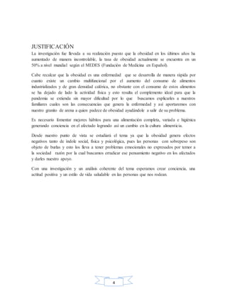 4
JUSTIFICACIÓN
La investigación fue llevada a su realización puesto que la obesidad en los últimos años ha
aumentado de manera incontrolable, la tasa de obesidad actualmente se encuentra en un
50% a nivel mundial según el MEDES (Fundación de Medicina en Español).
Cabe recalcar que la obesidad es una enfermedad que se desarrolla de manera rápida por
cuanto existe un cambio multifuncional por el aumento del consumo de alimentos
industrializados y de gran densidad calórica, no obstante con el consumo de estos alimentos
se ha dejado de lado la actividad física y esto resulta el complemento ideal para que la
pandemia se extienda sin mayor dificultad por lo que buscamos explicarles a nuestros
familiares cuales son las consecuencias que genera la enfermedad y así aportaremos con
nuestro granito de arena a quien padece de obesidad ayudándole a salir de su problema.
Es necesario fomentar mejores hábitos para una alimentación completa, variada e higiénica
generando conciencia en el afectado logrando así un cambio en la cultura alimenticia.
Desde nuestro punto de vista se estudiará el tema ya que la obesidad genera efectos
negativos tanto de índole social, física y psicológica, pues las personas con sobrepeso son
objeto de burlas y esto los lleva a tener problemas emocionales no expresados por temor a
la sociedad razón por la cual buscamos erradicar ese pensamiento negativo en los afectados
y darles nuestro apoyo.
Con una investigación y un análisis coherente del tema esperamos crear conciencia, una
actitud positiva y un estilo de vida saludable en las personas que nos rodean.
 