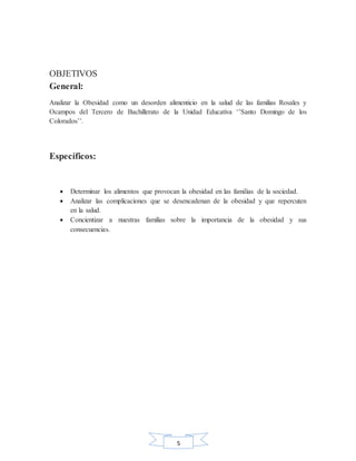 5
OBJETIVOS
General:
Analizar la Obesidad como un desorden alimenticio en la salud de las familias Rosales y
Ocampos del Tercero de Bachillerato de la Unidad Educativa ‘’Santo Domingo de los
Colorados’’.
Específicos:
 Determinar los alimentos que provocan la obesidad en las familias de la sociedad.
 Analizar las complicaciones que se desencadenan de la obesidad y que repercuten
en la salud.
 Concientizar a nuestras familias sobre la importancia de la obesidad y sus
consecuencias.
 