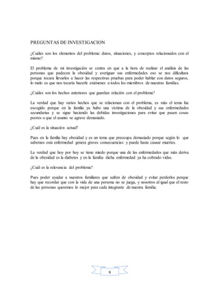6
PREGUNTAS DE INVESTIGACION
¿Cuáles son los elementos del problema: datos, situaciones, y conceptos relacionados con el
mismo?
El problema de mi investigación se centra en que a la hora de realizar el análisis de las
personas que padecen la obesidad y averiguar sus enfermedades eso se nos dificultara
porque tocara llevarlos a hacer las respectivas pruebas para poder hablar con datos seguros,
lo malo es que nos tocaría hacerle exámenes a todos los miembros de nuestras familias.
¿Cuáles son los hechos anteriores que guardan relación con el problema?
La verdad que hay varios hechos que se relacionan con el problema, es más el tema fue
escogido porque en la familia ya hubo una víctima de la obesidad y sus enfermedades
secundarias y se sigue haciendo las debidas investigaciones para evitar que pasen cosas
peores o que el asunto se agrave demasiado.
¿Cuál es la situación actual?
Pues en la familia hay obesidad y es un tema que preocupa demasiado porque según lo que
sabemos esta enfermedad genera graves consecuencias y puede hasta causar muertes.
La verdad que hoy por hoy se tiene miedo porque una de las enfermedades que más deriva
de la obesidad es la diabetes y en la familia dicha enfermedad ya ha cobrado vidas.
¿Cuál es la relevancia del problema?
Pues poder ayudar a nuestros familiares que sufren de obesidad y evitar perderlos porque
hay que recordar que con la vida de una persona no se juega, y nosotros al igual que el resto
de las personas queremos lo mejor para cada integrante de nuestra familia.
 