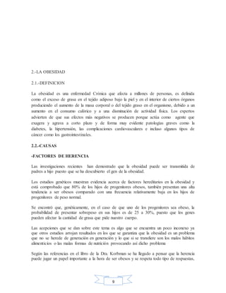 9
2.-LA OBESIDAD
2.1.-DEFINICION
La obesidad es una enfermedad Crónica que afecta a millones de personas, es definida
como el exceso de grasa en el tejido adiposo bajo la piel y en el interior de ciertos órganos
produciendo el aumento de la masa corporal o del tejido graso en el organismo, debido a un
aumento en el consumo calórico y a una disminución de actividad física. Los expertos
advierten de que sus efectos más negativos se producen porque actúa como agente que
exagera y agrava a corto plazo y de forma muy evidente patologías graves como la
diabetes, la hipertensión, las complicaciones cardiovasculares e incluso algunos tipos de
cáncer como los gastrointestinales.
2.2.-CAUSAS
-FACTORES DE HERENCIA
Las investigaciones recientes han demostrado que la obesidad puede ser transmitida de
padres a hijo puesto que se ha descubierto el gen de la obesidad.
Los estudios genéticos muestran evidencia acerca de factores hereditarios en la obesidad y
está comprobado que 80% de los hijos de progenitores obesos, también presentan una alta
tendencia a ser obesos comparado con una frecuencia relativamente baja en los hijos de
progenitores de peso normal.
Se encontró que, genéticamente, en el caso de que uno de los progenitores sea obeso, la
probabilidad de presentar sobrepeso en sus hijos es de 25 a 30%, puesto que los genes
pueden afectar la cantidad de grasa que pide nuestro cuerpo.
Las acepciones que se dan sobre este tema es algo que se encuentra un poco inconexo ya
que otros estudios arrojan resultados en los que se garantiza que la obesidad es un problema
que no se herede de generación en generación y lo que si se transfiere son los malos hábitos
alimenticios o las malas formas de nutrición provocando así dicho problema
Según las referencias en el libro de la Dra. Korbman se ha llegado a pensar que la herencia
puede jugar un papel importante a la hora de ser obesos y se respeta todo tipo de respuestas,
 