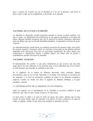10
pero si estamos de acuerdo con que la obesidad si se da por la herencia y que talvez el
factor social es algo que lo complementa el desarrollo de la obesidad.
-FACTORES DE UNA MALA NUTRICIÓN
La obesidad se desarrolla cuando ingerimos energía en exceso es decir superior a la
que se gasta. La distribución de nutrimentos es un aspecto importante en la dieta del
obeso, algunos estudios muestran que por lo general los obesos consumen alimentos
ricos en lípidos que por su elevada densidad energética se depositan en forma de grasa
corporal.
La sobrealimentación puede darse en cualquier momento de nuestras vidas, pero inicia
de manera especial a temprana edad. La nutrición en los niños en los últimos años ha
adquirido gran relevancia pues hay un porcentaje significativo de niños obesos que
evolucionan a adolescentes obesos y adultos obesos. Las dietas ricas en grasas y
carbohidratos pueden favorecer la obesidad.
-FACTORES NEURALES
El funcionamiento del cerebro es una pieza fundamental ya que provoca que una dieta
tenga efectos de peso diferentes en las personas, pues se ha comprobado que en los obesos
la señal neuronal que transmite la saciedad es más lenta.
En la regulación de la ingesta de alimentos intervienen varias moléculas, algunas
desconocidas; pero tal vez la más importante es la leptina. Esta hormona es secretada por
los adipocitos y su nivel de producción constituye un índice de los depósitos energéticos
adiposos. Cuando sus niveles son altos, la ingestión de alimentos disminuye, y el gasto
energético aumenta.
2.3.-DETERMINACIÓN DE LA OBESIDAD EN UNA PERSONA
Antes de empezar con la determinación de la obesidad es necesario establecer la gran
diferencia que existe la masa carente de grasa y la masa grasa.
La masa grasa se refiere a la suma de todas las grasas del cuerpo, mientras que la masa
carente de grasa incluye agua, los músculos y los huesos. El pesos corporal es la suma de
ambas y cualquier cambio en uno dará como resultado la alteración del otro.
 