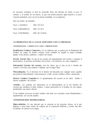11
Es necesario considerar el nivel de desarrollo físico del afectado (la edad), el sexo, la
estatura, y el tamaño de sus huesos, ya que este podría practicar algún deporte y su peso
corporal aumentaría pero no por la grasad acumulada en su organismo
Hay tres niveles de obesidad:
Nivel 1: (LIGERA) IMC=30-34.9
Nivel 2:(MODERNA) IMC=35-39.9
Nivel 3 (EXTREMA) IMC=40 O MAS.
2.4.-PROBLEMAS DE LA SALUD ASOCIADOS CON LA OBESIDAD
-ENFERMEDADES CARDIOVASCULARES E HIPERTENSIÓN
Insuficiencia Cardiaca Congestiva.- Es un síndrome que se genera por la disminución del
bombeo de sangre de nuestro corazón, como resultado de aquello se puede acumular
liquido en las piernas, pulmones y tejidos del cuerpo.
Presión Arterial Alta.- Es una de las razones del agrandamiento del corazón y aumenta al
incrementarse la potencia del bombeo del corazón o al contraerse los vasos sanguíneos.
Enfermedad Valvular del corazón.- Son los daños que se dan en las 4 válvulas del
corazón y esto hace que colapsen e impiden que la sangre fluya.
Miocardiopatía.- Es el deterioro de la función del miocardio por cualquier razón, aquellos
que padecen miocardiopatía están propensos a sufrir un paro cardiaco súbito o inesperado.
Defecto Cardiaco Congénito.-Es el agrandamiento del corazón en los niños debido a
efectos congénitos del corazón.
Arritmia.- Las arritmias son alteraciones en el funcionamiento de la red eléctrica del
corazón que modifican el ritmo cardiaco y tienen repercusión en el bombeo de este órgano,
produciendo una menor eficacia.
Si las arritmias provocan un ritmo cardiaco más lento son conocidas como Bradiarritmias o
taquiarritmias sin son más rápidos.
-ENFERMEDADES RESPIRATORIAS
Hipoventilación.- Es una afección que se presenta en las personas obesas, en la que
llegamos a tener bajos niveles de oxígeno por la respiración deficiente y niveles más altos
de dióxido de carbono en la sangre.
 