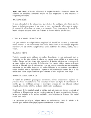 12
Apnea del sueño.- Con esta enfermedad la respiración tiende a detenerse mientras los
afectados se encuentran durmiendo porque sus vías respiratorias se han estrechado o
bloqueado parcialmente.
-OSTEOARTRITIS
Es una enfermedad de las articulaciones que afecta a los cartílagos, estos hacen que los
huesos se deslicen suavemente el uno contra el otro y amortigua los golpes, pero al padecer
de osteoartritis el cartílago se rompe y se desgasta. Como consecuencia de aquello los
huesos empiezan a rozarse y esto con el tiempo le afecta a nuestras articulaciones.
COMPLICACIONES ORTOPÉDICAS
Una gran variedad de complicaciones ortopédicas se presenta en los niños y adolescentes
obesos debido a la falta de resistencia tanto de los huesos como de los cartílagos. Se pueden
mencionar por ello muchas complicaciones, como problemas de columna, rodillas, pies y
cadera.
DIABETES TIPO II
También conocida como diabetes no-insulino dependiente, es una enfermedad que se
caracteriza por los altos niveles de glucosa en nuestra sangre, debido a la resistencia de
insulina. Algunos pacientes tienen más resistencia a la insulina, mientras que en otros se da
un mayor defecto en la secreción de la hormona. Los cuadros clínicos pueden ser leves o
severos, la diferencia entre la diabetes tipo 1 es que esta se caracteriza por una destrucción
autoinmune de las células secretoras de insulina obligando a los pacientes a depender de
ciertos fármacos para su supervivencia, algunos de los pacientes con diabetes tipo II se ven
beneficiados con la terapia de insulina para controlar el nivel de glucosa en la sangre.
-PROBLEMAS PSICOLOGICOS
Al hablar de problemas psicológicos encontramos muchas consecuencias negativas, las
personas obesas son rechazadas y se convierten fácilmente en objeto de discriminación. A
medida que los problemas sociales y psicológicos avanzan hay una influencia cultural
marcada y la sociedad establece un factor estricto sobre los afectados.
En el marco de la sociedad actual, la estética cada día gana más terreno y potencia el
modelo de la delgadez como uno de los signos externos de mayor aceptación por lo que a
las personas delgadas se les atribuye cualidades como la inteligencia, destreza, éxito a nivel
escolar entre otros.
Los problemas psicológicos influyen mucho en enfermedades como la bulimia y la
anorexia pues nuestra mente juega papeles determinantes en estos males.
 