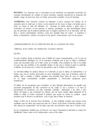 13
BULIMIA: Los síntomas que se presentan en este problema son episodios recurrentes de
consumo incontrolado de comida en ciertos periodos, aumento anormal de la sensación del
hambre, luego de todo esto viene el vómito provocado o también el uso de lactantes
ANOREXIA: Este trastorno consiste en mantener el peso corporal por debajo de lo
esperado para la edad que se tiene y en la mayoría de los casos se llega a tal punto que se
pone en riesgo la vida del afectado. Se presenta un miedo intenso a ganar peso o
convertirse en obesos, en las anorexia es aspecto psicológico es muy determinante puesto
que las personas que la padecen piensan que su imagen corporal no es la adecuada, esto los
lleva a ciertos pensamientos erróneos como por ejemplo dejar de comer o someterse a
dietas y tratamientos estrictos sin pensar en las graves consecuencias que eso les genera.
-EMPEORAMIENTO EN LA PERCEPCION DE LA CALIDAD DE VIDA
-Influencia de los medios de comunicación en nuestra nutrición
LA TV:
El estar sentados frente al televisor crea el hábito de comer constantemente, y así se crea un
condicionamiento fisiológico de ver la televisión comiendo por lo que se llega a establecer
como una necesidad tanto en el niño como en el adulto. Esta conducta no solo se la realiza
en casa sino que también se ha extendido incluso al cine que es donde la gente ve películas
y disfruta de sus pop corn y soda o lo que primero que le venden en la dulcería.
La televisión influye de manera directa en el afectado ya que le induce al sedentarismo y el
tiempo que este lo podría aprovechar en otras actividades como usar la bicicleta, andar en
patines, salir a caminar o realizar cualquier otra actividad física fuera de casa, lo malgasta
en su hogar consumiendo comidas perjudiciales y observando programas poco
beneficiosos.
Al hablar de los programas poco beneficios se hace hincapié directamente en aquellos que
presentan propagandas de tipo comercial en las cuales se da a conocer o se hace la
presentación de productos con alto contenido calorífico induciendo a los niños y más
chicos del hogar a que consuman los mismos, por tal razón cuando algún integrante de la
familia se dirige al centro comercial lo primero que toman en cuenta es comprar aquel
producto que se observó en televisión y fue el que más le llamo la atención.
Según el libro de la doctora Rosa Korbman se han realizado estudios que arrojan como
resultados que los niños que pasan por más de 5 horas al día frente al televisor tienden a ser
más obesos en comparación con los niños que solo ven televisión entre una y 2 horas al día
Se ha comprobado también que el observar con mayor frecuencia la televisión se reduce las
habilidades físicas tanto en los adolescentes como en los niños.
 