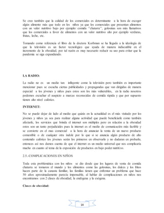 14
Se cree también que la calidad de los comerciales es determinante a la hora de escoger
algún alimento más que todo en los niños ya que los comerciales que presentan alimentos
con un valor nutritivo bajo por ejemplo: comida ‘’chatarra’’, golosinas son más llamativos
que los comerciales a favor de alimentos con un valor nutritivo alto por ejemplo verduras,
frutas, leche, etc.
Tomando como referencia el libro de la doctora Korbman se ha llegado a la ideología de
que la televisión es un factor tecnológico que ayuda de manera indiscutible en el
incremento de la obesidad, por tal razón es muy necesario reducir su uso para evitar que la
pandemia se siga expandiendo.
LA RADIO:
La radio no es un medio tan influyente como la televisión pero también es importante
mencionar pues se escucha ciertas publicidades y propagandas que van dirigidas de manera
especial a los jóvenes y niños pues estos son los más vulnerables, en la radio nosotros
podemos escuchar el auspicio a marcas reconocidas de comida rápida y que por supuesto
tienen alto nivel calórico.
INTERNET:
No se puede dejar de lado al medio que quizás en la actualidad es el más visitado por los
jóvenes y niños ya sea para realizar alguna actividad que puede beneficiarle como también
afectarle, los servicios que brinda el internet son múltiples pero en relación a la obesidad
estos son un tanto perjudiciales pues la internet es el medio de comunicación más factible y
se convierte en el mas comercial a la hora de anunciar la venta de un nuevo producto
comestible o de cualquier otra índole por lo que si se anuncia algún producto de alto
contenido calórico los jóvenes serán los primeros en observarlo y no dudaran en probarlo,
entonces así nos damos cuenta de que el internet es un medio universal que nos complicaría
mucho en cuanto al tema de la exposición de productos en bajo poder nutritivo.
2.5.-COMPLICACIONES EN NIÑOS
Toda esta problemática con los niños se dio desde que los lugares de venta de comida
chatarra se tomaron el mundo y los alimentos como las golosinas, los dulces y los fritos
hacen parte de la canasta familiar, las familias tienen que enfrentar un problema que hace
50 años aproximadamente parecía impensable, al hablar de complicaciones en niños nos
encontramos con 2 clases de obesidad, la endógena y la exógena.
Clases de obesidad:
 