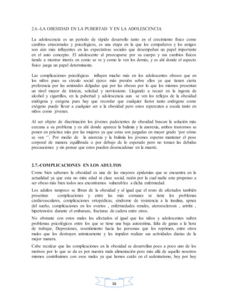 16
2.6.-LA OBESIDAD EN LA PUBERTAD Y EN LA ADOLESCENCIA
La adolescencia es un periodo de rápido desarrollo tanto en el crecimiento físico como
cambios emocionales y psicológicos, es una etapa en la que los compañeros y los amigos
son aún más influyentes en las expectativas sociales que desempeñan un papel importante
en el auto concepto. El adolescente al preocuparse por su cuerpo y sus cambios físicos
tiende a mostrar interés en como se ve y como lo ven los demás, y es ahí donde el aspecto
físico juega un papel determinante.
Las complicaciones psicológicas influyen mucho más en los adolescentes obesos que en
los niños pues su círculo social ejerce más presión sobre ellos ya que tienen cierta
preferencia por las amistades delgadas que por las obesas por lo que los mismos presentan
un nivel mayor de tristeza, soledad y nerviosismo. Llegando a recaer en la ingesta de
alcohol y cigarrillos, en la pubertad y adolescencia aun se ven los reflejos de la obesidad
endógena y exógena pues hay que recordar que cualquier factor tanto endógeno como
exógeno puede llevar a cualquier ser a la obesidad pero estos repercuten a escala tanto en
niños como jóvenes.
Al ser objeto de discrimación los jóvenes padecientes de obesidad buscan la solución más
cercana a su problema y es ahí donde aparece la bulimia y la anorexia, ambos trastornos se
ponen en práctica más por las mujeres ya que estas son juzgadas en mayor grado ‘por cómo
se ven ‘’. Por medio de la anorexia y la bulimia los jóvenes esperan mantener el peso
corporal de manera equilibrada o por debajo de lo esperado pero no toman las debidas
precauciones y sin pensar que estos pueden desencadenar en la muerte.
2.7.-COMPLICACIONES EN LOS ADULTOS
Como bien sabemos la obesidad es una de las mayores epidemias que se encuentra en la
actualidad ya que esta no mira edad ni clase social, razón por la cual nadie esta propenso a
ser obeso más bien todos nos encontramos vulnerables a dicha enfermedad.
Los adultos tampoco se libran de la obesidad y al igual que el resto de afectados también
presentan complicaciones y entre las más comunes se tiene los problemas
cardiovasculares, complicaciones ortopédicas, síndrome de resistencia a la insulina, apnea
del sueño, complicaciones en los ovarios , enfermedades renales, ateroesclerosis , artritis ,
hipertensión durante el embarazo, fracturas de cadera entre otros.
No obstante con estos males los afectados al igual que los niños y adolescentes sufren
problemas psicológicos entre los que se tiene una baja autoestima, falta de ganas a la hora
de trabajar, Depresiones, resentimiento hacia las personas que los reprimen, entre otros
males que los destruyen anímicamente y les impiden realizar sus actividades diarias de la
mejor manera.
Cabe recalcar que las complicaciones en la obesidad se desarrollan poco a poco uno de los
motivos por lo que se da es por nuestra mala alimentación pero más allá de aquello nosotros
mismos contribuimos con esos males ya que hemos caído en el sedentarismo, hoy por hoy
 