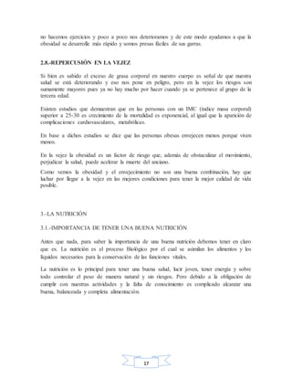 17
no hacemos ejercicios y poco a poco nos deterioramos y de este modo ayudamos a que la
obesidad se desarrolle más rápido y somos presas fáciles de sus garras.
2.8.-REPERCUSIÓN EN LA VEJEZ
Si bien es sabido el exceso de grasa corporal en nuestro cuerpo es señal de que nuestra
salud se está deteriorando y eso nos pone en peligro, pero en la vejez los riesgos son
sumamente mayores pues ya no hay mucho por hacer cuando ya se pertenece al grupo de la
tercera edad.
Existen estudios que demuestran que en las personas con un IMC (índice masa corporal)
superior a 25-30 es crecimiento de la mortalidad es exponencial, al igual que la aparición de
complicaciones cardiovasculares, metabólicas.
En base a dichos estudios se dice que las personas obesas envejecen menos porque viven
menos.
En la vejez la obesidad es un factor de riesgo que, además de obstaculizar el movimiento,
perjudicar la salud, puede acelerar la muerte del anciano.
Como vemos la obesidad y el envejecimiento no son una buena combinación, hay que
luchar por llegar a la vejez en las mejores condiciones para tener la mejor calidad de vida
posible.
3.-LA NUTRICIÓN
3.1.-IMPORTANCIA DE TENER UNA BUENA NUTRICIÓN
Antes que nada, para saber la importancia de una buena nutrición debemos tener en claro
que es. La nutrición es el proceso Biológico por el cual se asimilan los alimentos y los
líquidos necesarios para la conservación de las funciones vitales.
La nutrición es lo principal para tener una buena salud, lucir joven, tener energía y sobre
todo controlar el peso de manera natural y sin riesgos. Pero debido a la obligación de
cumplir con nuestras actividades y la falta de conocimiento es complicado alcanzar una
buena, balanceada y completa alimentación.
 