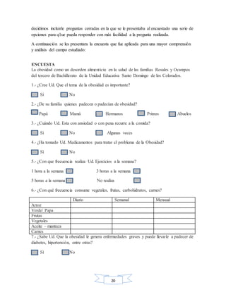 20
decidimos incluirle preguntas cerradas en la que se le presentaba al encuestado una serie de
opciones para q1ue pueda responder con más facilidad a la pregunta realizada.
A continuación se les presentara la encuesta que fue aplicada para una mayor comprensión
y análisis del campo estudiado:
ENCUESTA
La obesidad como un desorden alimenticio en la salud de las familias Rosales y Ocampos
del tercero de Bachillerato de la Unidad Educativa Santo Domingo de los Colorados.
1.- ¿Cree Ud. Que el tema de la obesidad es importante?
Sí No
2.- ¿De su familia quienes padecen o padecían de obesidad?
Papá Mamá Hermanos Primos Abuelos
3.- ¿Cuándo Ud. Esta con ansiedad o con pena recurre a la comida?
Si No Algunas veces
4.- ¿Ha tomado Ud. Medicamentos para tratar el problema de la Obesidad?
Sí No
5.- ¿Con que frecuencia realiza Ud. Ejercicios a la semana?
1 hora a la semana 3 horas a la semana
5 horas a la semana No realiza
6.- ¿Con qué frecuencia consume vegetales, frutas, carbohidratos, carnes?
Diario Semanal Mensual
Arroz
Verde/ Papa
Frutas
Vegetales
Aceite – manteca
Carnes
7.- ¿Sabe Ud. Que la obesidad le genera enfermedades graves y puede llevarle a padecer de
diabetes, hipertensión, entre otras?
Sí No
 