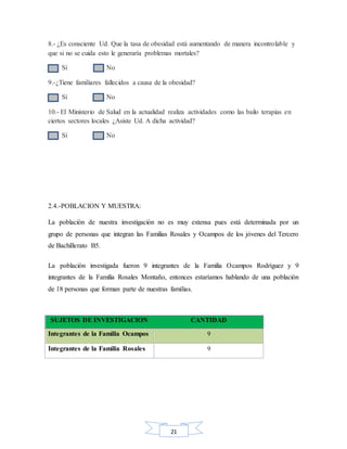 21
8.- ¿Es consciente Ud. Que la tasa de obesidad está aumentando de manera incontrolable y
que si no se cuida esto le generaría problemas mortales?
Sí No
9.-¿Tiene familiares fallecidos a causa de la obesidad?
Sí No
10.- El Ministerio de Salud en la actualidad realiza actividades como las bailo terapias en
ciertos sectores locales ¿Asiste Ud. A dicha actividad?
Sí No
2.4.-POBLACION Y MUESTRA:
La población de nuestra investigación no es muy extensa pues está determinada por un
grupo de personas que integran las Familias Rosales y Ocampos de los jóvenes del Tercero
de Bachillerato B5.
La población investigada fueron 9 integrantes de la Familia Ocampos Rodríguez y 9
integrantes de la Familia Rosales Montaño, entonces estaríamos hablando de una población
de 18 personas que forman parte de nuestras familias.
SUJETOS DE INVESTIGACION CANTIDAD
Integrantes de la Familia Ocampos 9
Integrantes de la Familia Rosales 9
 