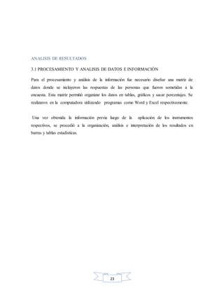 23
ANALISIS DE RESULTADOS
3.1 PROCESAMIENTO Y ANALISIS DE DATOS E INFORMACIÓN
Para el procesamiento y análisis de la información fue necesario diseñar una matriz de
datos donde se incluyeron las respuestas de las personas que fueron sometidas a la
encuesta. Esta matriz permitió organizar los datos en tablas, gráficos y sacar porcentajes. Se
realizaron en la computadora utilizando programas como Word y Excel respectivamente.
Una vez obtenida la información previa luego de la aplicación de los instrumentos
respectivos, se procedió a la organización, análisis e interpretación de los resultados en
barras y tablas estadísticas.
 