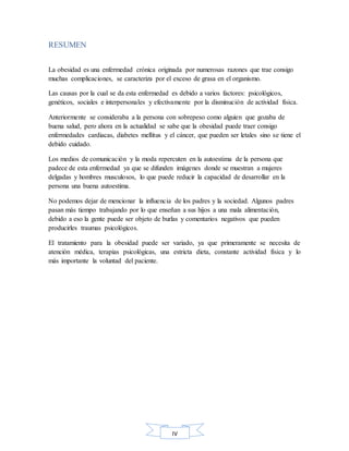 IV
RESUMEN
La obesidad es una enfermedad crónica originada por numerosas razones que trae consigo
muchas complicaciones, se caracteriza por el exceso de grasa en el organismo.
Las causas por la cual se da esta enfermedad es debido a varios factores: psicológicos,
genéticos, sociales e interpersonales y efectivamente por la disminución de actividad física.
Anteriormente se consideraba a la persona con sobrepeso como alguien que gozaba de
buena salud, pero ahora en la actualidad se sabe que la obesidad puede traer consigo
enfermedades cardiacas, diabetes mellitus y el cáncer, que pueden ser letales sino se tiene el
debido cuidado.
Los medios de comunicación y la moda repercuten en la autoestima de la persona que
padece de esta enfermedad ya que se difunden imágenes donde se muestran a mujeres
delgadas y hombres musculosos, lo que puede reducir la capacidad de desarrollar en la
persona una buena autoestima.
No podemos dejar de mencionar la influencia de los padres y la sociedad. Algunos padres
pasan más tiempo trabajando por lo que enseñan a sus hijos a una mala alimentación,
debido a eso la gente puede ser objeto de burlas y comentarios negativos que pueden
producirles traumas psicológicos.
El tratamiento para la obesidad puede ser variado, ya que primeramente se necesita de
atención médica, terapias psicológicas, una estricta dieta, constante actividad física y lo
más importante la voluntad del paciente.
 